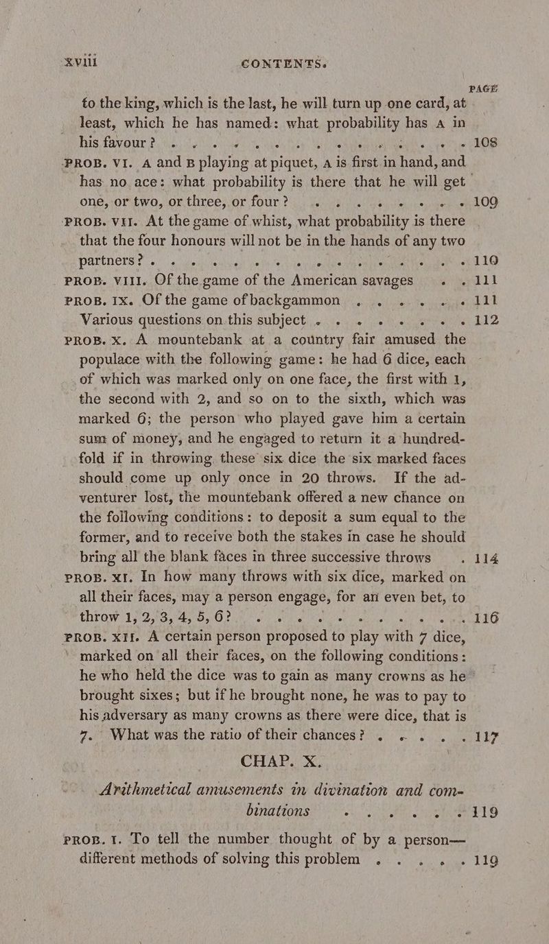 KVL . CONTENTS. to the king, which is the last, he will turn up one card, at least, which he has named: what propel ty has a in Bis Cavour fs the glen ae ote eee vy Meh eae oe es PROB. VI. A and Bplaying at Pate A is first in due and one, -oriwo,-or threes ot four tu) Gave ie) wees yea PROB. vil. At the game of whist, what probability is there that the four honours will not be in the hands of any two partners RU arte Ait ella a ROO ca PROB. VIII. Of the game of the American savages . . PROB. 1x. Of the game ofbackgammon . . . . . . Various questions on this subject . . . . . . . . PROB. x. À mountebank at a country fair amused the populace with the following game: he had 6 dice, each of which was marked only on one face, the first with 1, the second with 2, and so on to the sixth, which was marked 6; the person who played gave him a certain sum of money, and he engaged to return it a hundred- fold if in throwing. these six dice the six marked faces should come up only once in 20 throws. If the ad- venturer lost, the mountebank offered a new chance on the following conditions: to deposit a sum equal to the former, and to receive both the stakes in case he should bring all the blank faces in three successive throws PROB. XI. In how many throws with six dice, marked on all their faces, may a person engage, for ari even bet, to ELPOM 132 0 D) MN Ne eae ing PROB. XII. À certain person proposed to play with 7 dice, marked on all their faces, on the following conditions : he who held the dice was to gain as many crowns as he” brought sixes; but if he brought none, he was to pay to his adversary as many crowns as there were dice, that is 7, What was the ratio of their chances? . + . CHAP. X. Arithmetical amusements in divination and com- 108 109 110 111 111 112 PROB. 1. To tell the number thought of by a person— different methods of solving this problem . . .. . 110
