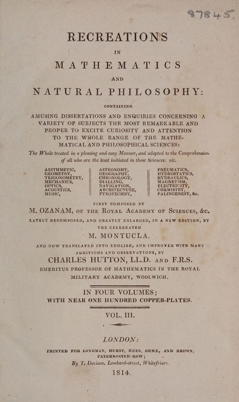 RECREATIONS IN MATHEMATICS AND NATURAL PHILOS @PHY: AMUSING DISSERTATIONS AND ENQUIRIES CONCERNING A VARIETY OF SUBJECTS THE MOST REMARKABLE AND PROPER TO EXCITE CURIOSITY AND ATTENTION TO THE WHOLE RANGE OF THE MATHE- MATICAL AND PHILOSOPHICAL SCIENCES: The Whole treated in a pleasing and easy Manner, and adapted to the Comprehension of all who are the least initiated in those Sciences: viz. ARITHMETIC, ASTRONOMY, PNEUMATICS, GEOMETRY, GEOGRAPHY, HYDROSTATICS, TRIGONOMETRY, CHRONOLOGY, HYDRAULICS, MECHANICS, DIALLING, MAGNETISM, OPTICS, NAVIGATION, ELECTRICITY, ACOUSTICS, ARCHITECTURE, CHEMISTRY, MUSIC, PYROTECHNY, PALINGENESY, &amp;c. FIRST COMPOSED BY M. OZANAM, or tHE RoyAL ACADEMY oF SCIENCES, &amp;c. LATELY RECOMPOSED, AND GREATLY ENLARGED, IN A NEW EDITION, BY THE CELEBRATED M. MONTUCLA. AND NOW TRANSLATED INTO ENGLISH, AND IMPROVED WITH MANY ADDITIONS AND OBSERVATIONS, BY CHARLES HUTTON, LL.D. anv F.RS. EMERITUS PROFESSOR OF MATHEMATICS IN THE ROYAL MILITARY ACADEMY, WOOLWICH. IN FOUR VOLUMES ; WITH NEAR ONE HUNDRED COPPER-PLATES. VOL. III. n TR LONDON: PRINTED FOR LONGMAN, HURST, REES, ORME, AND BROWN, PATERNOSTER- ROW ; By T. Davison, Lombard-street, Whitefriars. 1814.