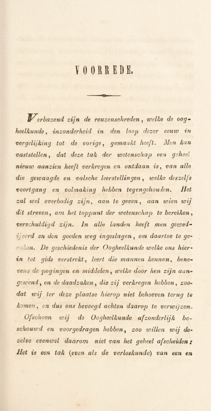 VOORREDE. erh azend zijn de reuzenschreden^ welke de oog» heelkunde^ inzonderheid in den loop dezer eeuxo in vergelijking tot de vorige^ gemaakt heeft. Men kan vaststellen^ dat deze tak der wetenschap een geheel nieuw aanzien heeft verkregen en ontdaan is ^ van alle die gexoaagde en valsche leerstellingen^ w>elke deszelfs voortgang en volmaking hebben tegengehouden. Het zal wel overbodig zijn, aan te gevexi, aan xuien xoij dit streven, om het toppunt der xcetenschap te bereiken, verschuldigd zijn. In alle landen heeft men gewed» ijvcrd en den goeden iveg in gesla g en, om daartoe te ge» De geschiedenis der Oogheelkunde xoelke ons hier-^ in tot gids verstrekt, leert die mannen kennen., bene» vens de pogingen en middelen, welke door hen zijn aan» gewend, en de daadzaken, die zij verkregen hebben., zoo» dat wij ter deze plaatse hierop niet behoeven terug ts komen, en dus ons bevoegd achten daarop te verwijzen. Ofschoon vjij de Oogheelkunde afzonderlijk be» schouwd en voorgedragen hebben, zoo willen wij de» zelve evemvel daarom niet van het geheel afscheiden: Het is een tak {even als de verloskunde) van een en