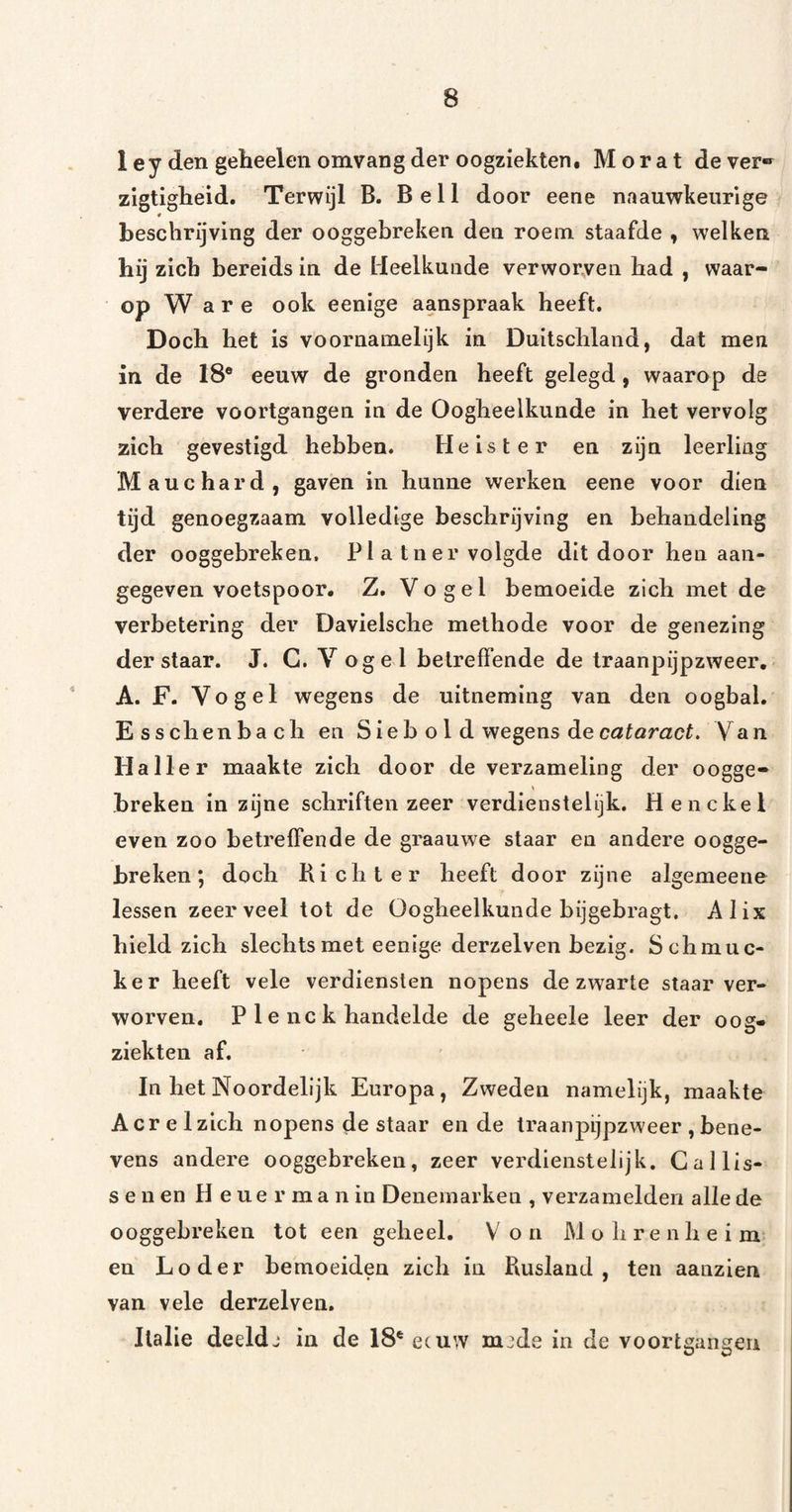 1 ey den geheelen omvang der oogziekten. Mor at dever®^ zigtigheid. Terwijl B. Bell door eene naauwkeiirige 4 beschrijving der ooggebreken den roem staafde , welken hij zich bereids in de Heelkunde verworven had , waar¬ op Ware ook eenige aanspraak heeft. Doch het is voornamelijk in Duitschland, dat men in de 18® eeuw de gronden heeft gelegd , waarop de verdere voortgangen in de Oogheelkunde in het vervolg zich gevestigd hebben. Heister en zijn leerling Mauchard, gaven in hunne werken eene voor dien tijd genoegzaam volledige beschrijving en behandeling der ooggebreken. Pi a tner volgde dit door hen aan¬ gegeven voetspoor. Z. Vogel bemoeide zich met de verbetering der Davielsche methode voor de genezing der staar. J. G. Vogel betreffende de Iraanpijpzweer. A. F. Vogel wegens de uitneming van den oogbal. E s s dien bach en Sie b o I d wegens de cataract. Van Haller maakte zich door de verzameling der oogge- breken in zijne schriften zeer verdienstelijk. Henckel even zoo betreffende de graauwe staar en andere oogge¬ breken; doch Ki ebt er heeft door zijne algemeene lessen zeer veel tot de Oogheelkunde bijgebragt, Alix hield zich slechts met eenige derzelven bezig. Schmue- ker heeft vele verdiensten nopens de zwarte staar ver¬ worven, P 1 e nc k handelde de geheele leer der oog¬ ziekten af. In het Noordelijk Europa, Zweden namelijk, maakte Acr e 1 zich nopens de staar en de traanpijpzweer , bene¬ vens andere ooggebreken, zeer verdienstelijk. Gallis¬ sen en H e u e r m a n in Denemarken , verzamelden alle de ooggebreken tot een geheel. V o n M o h r e n h e i m en Loder bemoeiden zich in Rusland, ten aanzien van vele derzelven. Italië deeldj in de 18® eeuw mjde in de voortgangen