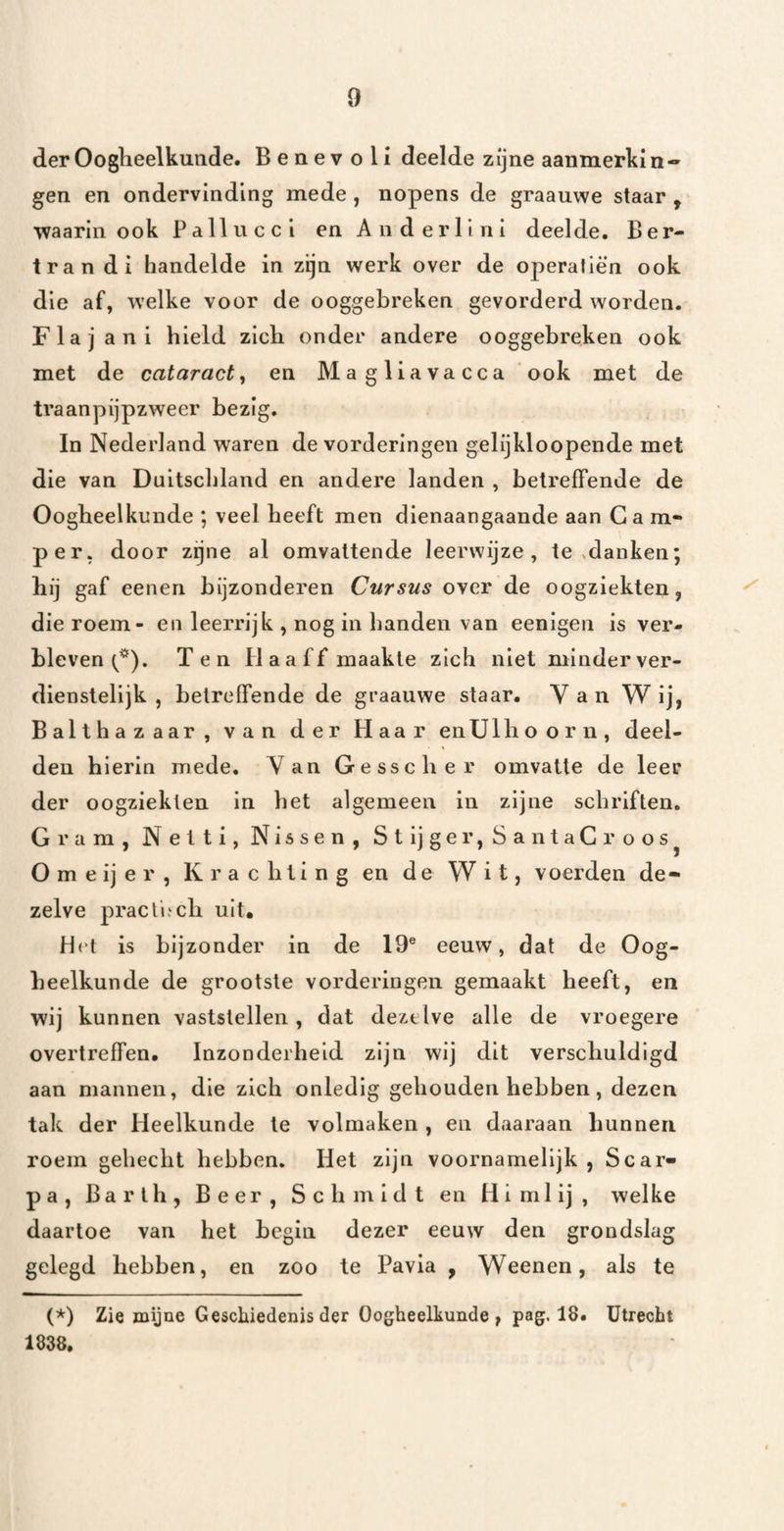 der Oogheelkunde. Benevoli deelde zijne aanmerkin¬ gen en ondervinding mede , nopens de graauwe staar , 'waarin ook Pallucci en Anderlini deelde. Ber- tran di handelde in zijn werk over de operaliën ook die af, welke voor de ooggebreken gevorderd worden. Flajani hield zich onder andere ooggebreken ook met de cataract, en Magliavacca ook met de tvaanpijpzweer bezig. In Nederland waren de vorderingen gelijkloopende met die van Duitschland en andere landen , betreffende de Oogheelkunde ; veel heeft men dienaangaande aan G a m« per, door zgne al omvattende leerwijze, te ,danken; hij gaf eenen bijzonderen Cursus over de oogziekten, die roem- en leerrijk , nog in banden van eenigen is ver¬ bleven Ten Haaff maakte zich niet minderver¬ dienstelijk , betreffende de graauwe staar. V a n W ij, Balthazaar, van der Haar en ülhoo r n, deel¬ den hierin mede. Van Gesscher omvatte de leer der oogziekten in het algemeen in zijne schriften. Gram, Nelti, Nissen, Stijger,SantaCroos^ O m e ij e r , K r a c h 1 i n g en de Wit, voerden de¬ zelve pracli.‘ch uit. Het is bijzonder in de 19® eeuw, dat de Oog¬ heelkunde de grootste vorderingen gemaakt heeft, en wij kunnen vaststellen , dat dezelve alle de vroegere overtreffen. Inzonderheid zijn wij dit verschuldigd aan mannen, die zich onledig gehouden hebben, dezen tak der Heelkunde te volmaken , en daaraan hunnen roem gehecht hebben. Het zijn voornamelijk , Scar- pa, Barlh, Beer, Schmidt en Himlij, welke daartoe van het begin dezer eeuw den grondslag gelegd hebben, en zoo te Pavia , Weenen, als te (*) (*) Zie mijne Geschiedenis der Oogheelkunde, pag. 18. Utrecht 1838,