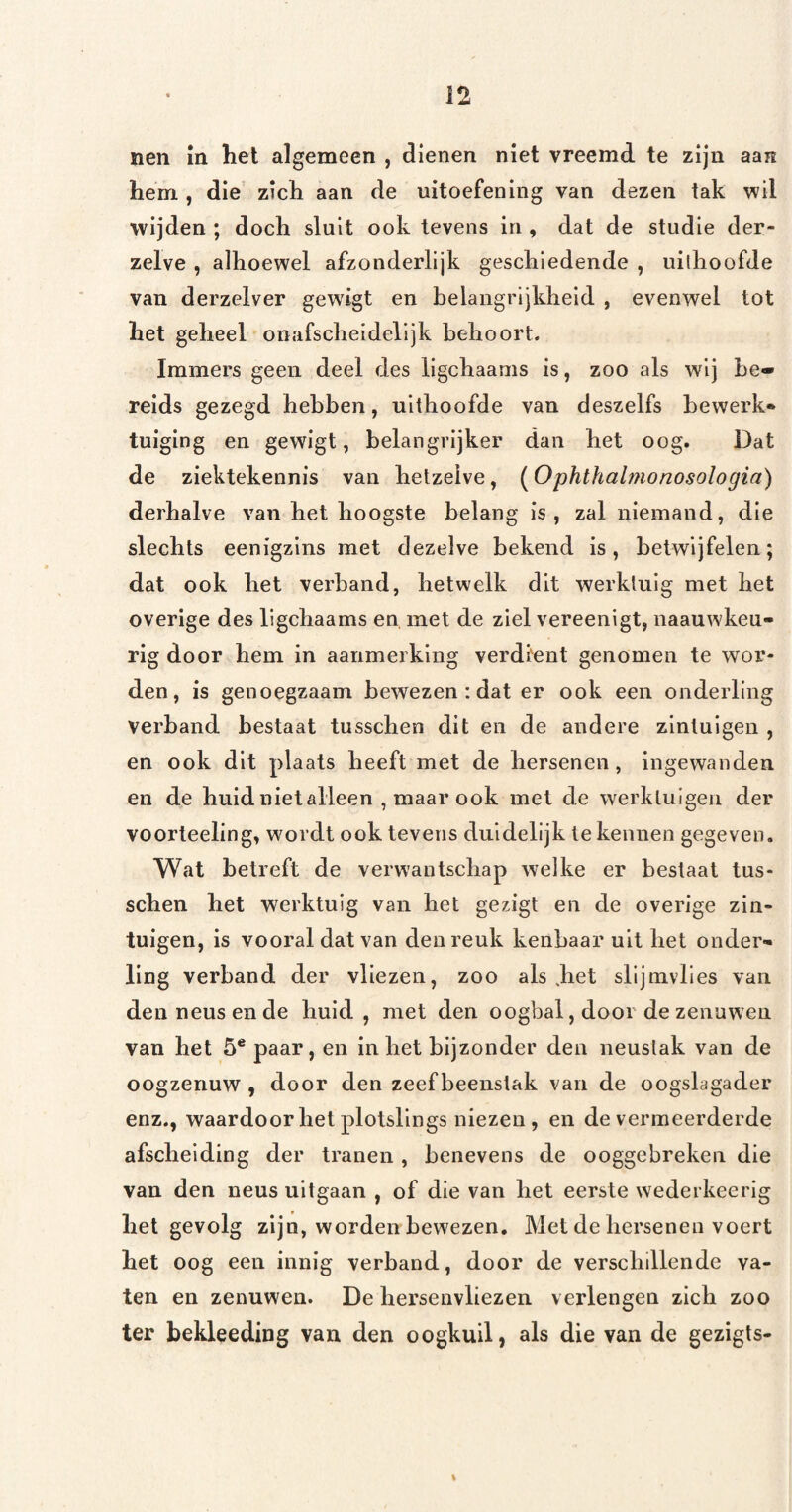 nen m het algemeen , dienen niet vreemd te zijn aan hem , die zich aan de uitoefening van dezen tak wil wijden ; doch sluit ook tevens in , dat de studie der- zelve , alhoewel afzonderlijk geschiedende , uithoofde van derzelver gewdgt en belangrijkheid , evenwel tot het geheel onafscheidelijk behoort. Immers geen deel des ligchaams is, zoo als wij be¬ reids gezegd hebben, uithoofde van deszelfs bewerk» tuiging en gewigt, belangrijker dan het oog. Dat de ziektekennis van hetzelve, [Ophthalmonosologia) derhalve van het hoogste belang is, zal niemand, die slechts eenigzins met dezelve bekend is, betwijfelen; dat ook het verband, hetwelk dit werktuig met het overige des ligchaams en met de ziel vereenigt, naauwkeu- rlg door hem in aanmerking verdient genomen te wor¬ den, is genoegzaam bewezen : dat er ook een onderling verband bestaat tusschen dit en de andere zintuigen , en ook dit plaats heeft met de hersenen, ingewanden en de huid niet alleen , maar ook met de werktuigen der voorteeling, wordt ook tevens duidelijk te kennen gegeven. Wat betreft de verwantschap welke er bestaat tus¬ schen het werktuig van het gezigt en de overige zin¬ tuigen, is vooral dat van den reuk kenbaar uit het onder¬ ling verband der vliezen, zoo als Jiet slijmvlies van den neus en de huid , met den oogbal, door de zenuwen van het 5* paar, en inliet bijzonder den neuslak van de oogzenuw , door den zeef beenstak van de oogslagader enz., waardoor het plotsllngs niezen, en de vermeerderde afscheiding der tranen , benevens de ooggebreken die van den neus uitgaan , of die van het eerste wederkeerig hel gevolg zijn, worden bewezen. Met de hersenen voert het oog een innig verband, door de verschillende va¬ ten en zenuwen. De hersenvliezen verlengen zich zoo ter bekleeding van den oogkuil, als die van de gezigts- %