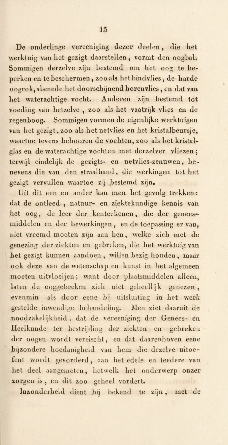 De onderlinge vereenlglng dezer deelen, die het werktuig van het gezigt daarstellen, vormt den oogbal; Sommigen derzelve zijn bestemd om het oog te be¬ perken en te beschermen, zoo als hetbindvlies, de harde o ogrok, alsmede het doorschijnend horen vlies , en dat van het waterachtige vocht. Anderen zijn bestemd tot voeding van hetzelve , zoo als het vaatrijk vlies en dc regenboog. Sommigen vormen de eigenlijke werktuigen van het gezigt, zoo als het netvlies en het kristalbeursje, waartoe tevens behooren de vochten, zoo als het kristal¬ glas en de waterachtige vochten met derzelver vliezen ; terwijl eindelijk de gezlgts- en netvlies-zenuweu, be¬ nevens die van den straalband, die werkingen tot het gezigt vervullen waartoe zij bestemd zijn. Uit dit een en ander kan men het gevolg trekken: dat de ontleed-, natuur- en ziektekundige kennis van het oog, de leer der kenteekenen, die der genees¬ middelen en der bewerkingen , en de toepassing er van, niet vreemd moeten zijn aan hen, welke zich met de genezing der ziekten en gebreken, die het werktuig van het gezigt kunnen aandoen , w^illen bezig houden, maar ook deze van de wetenschap en kunst in het algemeen moeten uitvloeijen ; want door plaatsmiddelen alleen, laten de ooggebreken zich niet geheellijk genezen , evenmin als door eene bij uitsluiting in het werk gestelde inwendige behandeling. Men ziet daaruit de noodzakelijkheid, dat de vereeniging der Genees- en Heelkunde ter bestrijding der ziekten en gebreken der oogeii wordt vereischt, en dat daarenboven eene bijzondere hoedanigheid van hem die dezelve uitoe¬ fent wordt gevorderd, aan het edele en teedere van het deel aangenielen, hetwelk het onderwerp onzer zorgen is , .en dit zoo geheel vordert. Inzonderheid dient hij bekend te zijn, met de