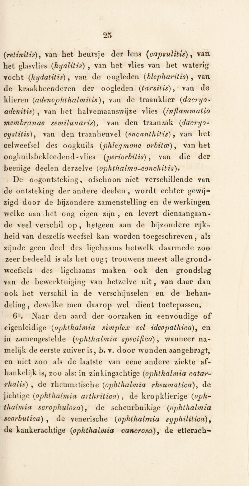 (retinitis)^ van het beursje der lens [capsulitis) ^ van het glasvlies {hyalitis) , van het vlies van het waterig vocht {hyfiatitia), van de oogleden {hlepharitis) , van de kraakbeenderen der oogleden (tarsitis) y van de klieren (adenophthalmitis)y van de traanklier {dacryo» adenitis) , van het halvemaanswijze vlies {inflammatio memhranae semilunaris)^ van den traanzak i^lacryo- cystitis), van den traanheuvel {encanthitis) j van het celweefsel des oogkuils {phhgmone orbitce) y van het oogkuilsbekleedend-vlies {periorbitis) , van die der heenige deelen derzelve {ophthalmo-conchitis)* De oogontsteking, ofschoon niet verschillende van de ontsteking der andere deelen , wordt echter gewij¬ zigd door de bijzondere zamenstelllng en de werkingen welke aan het oog eigen zijn , en levert dienaangaan¬ de veel verschil op , hetgeen aan de bijzondere rijk¬ heid van deszelfs weefsel kan worden toegeschreven, als zijnde geen deel des ligchaams hetwelk daarmede zoo zeer bedeeld is als het oog; trouwens meest alle grond- weefsels des ligchaams maken ook den grondslag van de bewerktuiging van hetzelve uit, van daar dan ook het verschil in de verschijnselen en de behan¬ deling, dewelke men daarop wel dient toetepassen, 6°. Naar den aard der oorzaken in eenvoudige of elgenleldige {ophthalmia simplex vel ideopathica)y en in zamengestelde {ophlhalmia specifica) y wanneer na¬ melijk de eerste zuiver Is, b. v. door wonden aangebragt, en niet zoo als de laatste van eene andere ziekte af¬ hankelijk is, zoo als: in zinkingachtige {ophlhalmia catar- rhalis) , de rheumatische {ophlhalmia rheumatica)y de jichtige {ophlhalmia arthritica) , de kro[)klierIge {oph^ thalmia scrophulosa) y de scheurbuikige {ophlhalmia scorbulica) , de venerische {ophlhalmia syphililicd)^ de kaukerachlige {ophlhalmia caiicrosa)^ de etlerach-