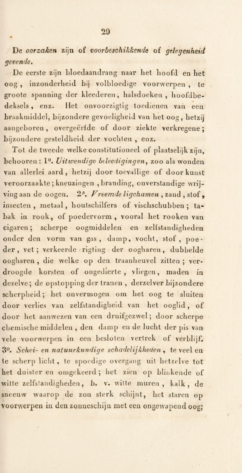 De oorzaken zijn of voorbeschikkende of gehgeiiheid gevende, De eerste zijn bloedaaiidrang naar het lioofd en het oog , inzonderheid bij volbloedige voorwerpen , te groote spanning der kleederen, halsdoeken, hoofdbe- deksels , enz. Het onvoorzigtig toedienen van een braakmiddel, bijzondere gevoeligheid van het oog, hetzij aangeboren, overgeërfde of door ziekte verkregene; bijzondere gesteldheid der vochten , enz. Tot de tweede welke constitutioneel of plaatselijk zijn, behooren : 1®. Uitioendige bt^leedigingen^ zoo als wonden van allerlei aard, hetzij door toevallige of door kunst veroorzaakte ; kneuzingen , branding, onverstandige wrij¬ ving aan de oogen, 2^, F rtemde ligchamen , zand , slof, insecten , metaal, boulscbllfërs of vischschubben ; ta¬ bak in rook, of poedervorm , vooral het rooken van cigaren; scherpe oogmiddelen en zelfstandigheden onder den vorm van gas, damp, vocht, stof, poe¬ der, vet; verkeerde ^rigting der oogharen, dubbelde oogharen , die welke op den Iraanheuvel zitten ; ver¬ droogde korsten of ongedierte, vliegen, maden in dezelve; de opstopping der tranen , derzelver bijzondere scherpheid; het onvermogen om het oog te sluiten door verlies van zelfstandigheid van het ooglid, of door het aanwezen van een druifgezwel; door scherpe chemische middelen , den damp en de lucht der pis van vele voorwerpen in een besloten vertrek of verblijf, 3°. Schei- en natuurkundige schadelijkheden , te veel en ie scherp licht, te spoedige overgaiig uit hetzelve tot het duisteren omgekeerd; het zien op blinkende of witte zclfslandigheden, b. v. witte muren, kalk, de sneeuw waarop de zou sterk schijnt, het staren op voorwerpen in den zoiiueschiju met een ongewapend oog;