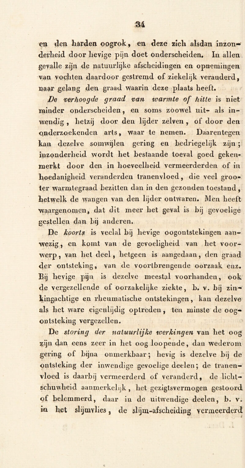 en den harden oogrok, en deze zich alsdan inzon¬ derheid door hevige pijn doet onderscheiden, In allen gevalle zijn de natuurlijke afscheidingen en opnemingen van vochten daardoor gestremd of ziekelijk veranderd, naar gelang den graad waarin deze plaats heeft. Dg 'cerhoogde graad 'oan warmte of hitte is niet minder onderscheiden, en soms zoowel uit- als in¬ wendig , hetzij door den lijder zelven , of door den onderzoekenden arts , waar Ie nemen. Daarentegen kan dezelve somwijlen gering en hedrlegelijk zijn ; inzonderheid wordt het bestaande toeval goed geken¬ merkt door den in hoeveelheid vermeerderden of in hoedanigheid veranderden tranenvloed, die veel groo- ter warmtegraad bezitten dan in den gezonden toestand, hetwelk de wangen van den lijder ontwaren. Men heeft waargenomen, dat dit meer het geval is bij gevoelige gestellen dan bij anderen. De koorts is veelal bij hevige oogontstekingen aan¬ wezig, en komt van de gevoeligheid van het voor¬ werp , van hel deel, hetgeen is aangedaan, den graad der ontsteking, van de voortbrengende oorzaak enz. Bij hevige pijn is dezelve meestal voorhanden, ook de vergezellende of oorzakelijke ziekte, b, v. bij zin¬ kingachtige en rheumatische ontstekingen, kan dezelve als het ware eigenlijdig optreden, ten minste de oog¬ ontsteking vergezellen. De storing der natuurlijke werkingen van het oog zijn dan eens zeer in het oog loopende, dan wederom gering of bijna onmerkbaar; hevig is dezelve bij de ontsteking der inwendige gevoelige deelen; de tranen¬ vloed is daarbij vermeerderd of veranderd, de licht¬ schuwheid aanmerkelijk , het gezigtsvermogen gestoord of belemmerd, daar in de uitwendige deelen, b. v. in het slijmvlies, de slijm-afscheidiiig vermeerderd