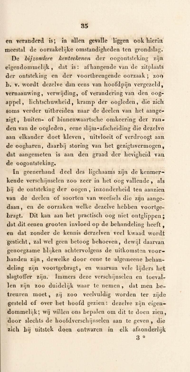 en veranderd is; m allen gevalle liggen ook lilerin' meestal de oorzakelijke omstandigheden ten grondslag. De bijzondere Jienteekenen der oogontsteking zijn eigendommelijk , dat is: afhangende van de zitplaats der ontsteking en der voortbrengende oorzaak; zoo L. V. wordt dezelve dan eens van hoofdpijn vergezeld, vernaauwlng, verwijding, of verandering van den oog¬ appel, lichtschuwheid, kramp der oogleden, die zich soms verder uitbreiden naar de deelen van het aange- zigt, buiten- of binnenwaartsche omkeering der ran* den van de oogleden, eene slijm-afscheiding die dezelve aan elkander doet kleven, uitvloeit of verdroogt aan. de oogharen, daarbij storing van het gezigtsvermogen, dat aangemeten is aan den graad der hevigheid van de oogontsteking. In geenerhand deel des llgchaam's zijn de kenmer-* kende verschijnselen zoo zeer in het oog vallende , als bij de ontsteking der oogen , inzonderheid ten aanzien van de deelen of soorten van weefsels die z^n aange¬ daan, en de oorzaken welke dezelve hebben voortge- bragt. Dit kan aan hel practlsch oog niet ontglippen; dat dit eenen grooten invloed op de behandeling heeft, en dat zonder de kennis derzelven veel kwaad wordt gesticht, zal wel geen betoog behoeven, dewijl daarvan genoegzame blijken achtervolgens de uitkomsten voor» handen zijn , dewelke door eene te algeineeiie behan¬ deling zijn voortgebragt, en waarvan vele lijders het slagtoffer zijn.’ Immers deze verschijnselen en toeval¬ len zijn zoo duidelijk waar te nemen, dat men be¬ treuren moet, zij zoo veelvuldig worden ter zijde gesteld of over het hoofd gezien: dezelve zijn eigen¬ dommelijk; wij willen ons bepalen om dit te doen zien, door slechts de hoofdverschijnselen aan te geven , die zich hij uitstek doen ontwaren in elk afzonderlijk 3 ^