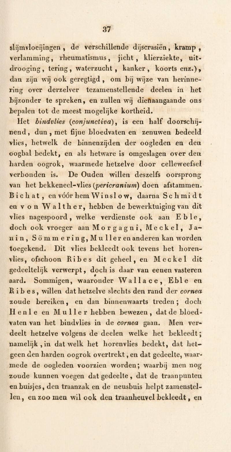 slijmvloeijlngen , de verscliillende dijscrasiën, kramp , verlamming, rheumatismiis, jicht, klierziekte, uit- drooging, tering, waterzucht, kanker, koorts enz.), dan zijn wij ook geregligd , om hij wijze van herinne¬ ring over derzelver tezamenstellende deelen in het bijzonder te spreken, en zullen wij dieftaangaande ons bepalen tot de meest mogelijke kortheid. Het hmdvUes {conjunctiva) ^ is een half doorschij¬ nend , dun , met fijne bloedvaten en zenuwen bedeeld vl ies, hetwelk de binnenzijden der oogleden en den oogbal bedekt, en als hetware is omgeslagen over den harden oogrok, waarmede hetzelve door celleweefsel verbonden is. De Ouden willen deszelfs oorsprong van het bekkeneel-vlies {pericranium) doen afstammen. Bichat, en vóór hem Wi nsl o w, daarna S c h mi d t envonWalther, hebben de bewerktuiging van dit vlies nagespoord, welke verdienste ook aan Eb Ie, doch ook vroeger aan ]VIorgagni,Meckel, Ja- 11 in, Sommering,Muller en anderen kan worden toegekend. Dit vlies bekleedt ook tevens het horen¬ vlies, ofschoon Ribes dit geheel, en Mee kei dit gedeeltelijk verwerpt, doch is daar van eenen vasteren aard. Sommigen, waaronder Wallace, Eble en Ribes, willen dat hetzelve slechts den rand der cornea zoude bereiken, en dan binnenwaarts treden; doch H e n 1 e en Muller hebben bewezen , dat de bloed¬ vaten van het blndvlies in de cornea gaan. Men ver¬ deelt hetzelve volgens de deelen welke het bekleedt; namelijk, in dat welk het horenvlies bedekt, dat het¬ geen den harden oogrok overlrekt, en dat gedeelte, waar¬ mede de oogleden voorzien worden; waarbij men nog zoude kunnen voegen dat gedeelte, dat de traanpuntea en buisjes, den traanzak en de neusbuis helpt zamenstel- len, en zoo men wil ook den traanheuvel bekleedt, en