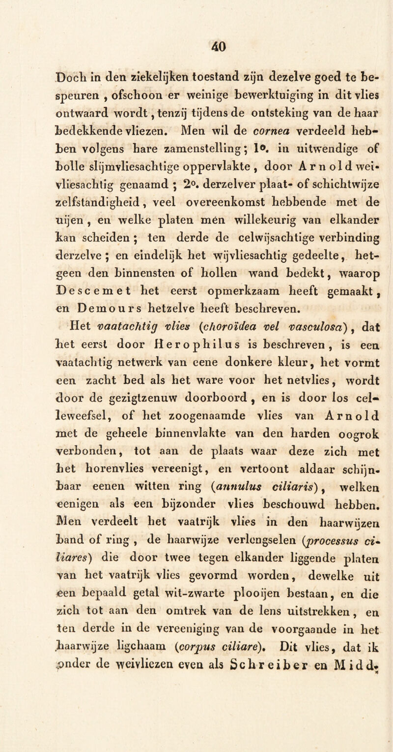 Docli in den ziekelijken toestand zijn dezelve goed te be¬ speuren , ofschoon er weinige bewerktuiging in dit vlies ontwaard wordt, tenzij tijdens de ontsteking van de haar bedekkende vliezen. Men wil de cornea verdeeld heb¬ ben volgens hare zamenstelllng; l®. in uitwendige of bolle slijmvliesachtige oppervlakte , door A r n ol d wei* vliesachtig genaamd ; 2°. derzelver plaat- of schichtwijze zelfstandigheid, veel overeenkomst hebbende met de uijen , en welke platen mén willekeurig van elkander kan scheiden ; ten derde de celwijsachtige verbinding derzelve ; en eindelijk het wij vliesachtig gedeelte, het¬ geen den binnensten of hollen wand bedekt, waarop Descemet het eerst opmerkzaam heeft gemaakt, en Demours hetzelve heeft beschreven. Het vaatachtig 'olies (choroïdea ml 'oasculosd), dat het eerst door Herophilus is beschreven, is een vaatachtig netwerk van eene donkere kleur, het vormt een zacht bed als het ware voor het netvlies, wordt door de gezigtzenuw doorboord , en is door los cel- leweefsel, of het zoogenaamde vlies van Arnold met de geheele binnenvlakte van den harden oogrok verbonden, tot aan de plaats waar deze zich met het horenvlies vereenigt, en vertoont aldaar schijn¬ baar eenen witten ring {aiinulus ciliaris), welken eenigen als een bijzonder vlies beschouwd hebben. Men verdeelt het vaatrijk vlies in den haarwijzen band of ring , de haarwijze verlcngselen {j)rocessus ci* liares) die door twee tegen elkander liggende platen van het vaatrijk vlies gevormd worden, dewelke uit een bepaald getal wit-zwarte plooijen bestaan, en die zich tot aan den omtrek van de lens uitstrekken, en ten derde in de vereeniglng van de voorgaande in het haarwijze ligchaam {corpus ciliare)» Dit vlies, dat ik pnder de weivliezen even als S c h r e i b e r en M i d n