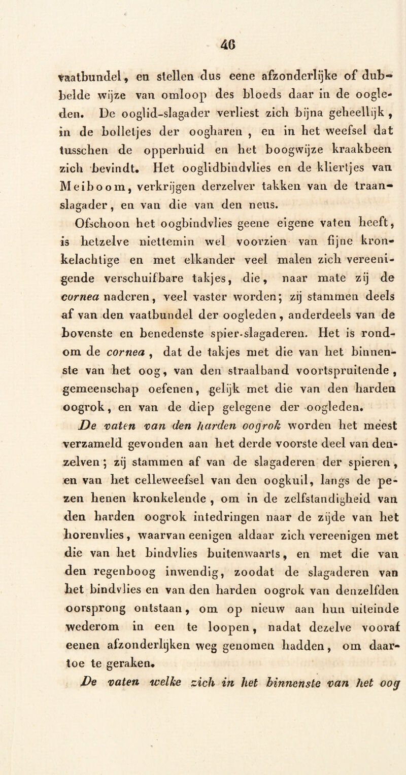 iraatbundel, en stellen dus eene afzonderlijke of dub¬ belde wijze van omloop des bloeds daar in de oogle¬ den. De ooglid-slagader verliest zich bijna geheellijk , in de bolletjes der oogharen , en in het weefsel dat tusschen de opperhuid en het hoogwijze kraakbeen zich bevindt* Het ooglidbindvlies en de kliertjes van Meiboom, verkrijgen derzelver takken van de traan- slagader, en van die van den neus. Ofschoon het oogbindvlies geene eigene vaten heeft, is hetzelve niettemin wel voorzien van fijne kron- kelachlige en met elkander veel malen zich vereeni- gende verschuifbare takjes, die, naar mate zij de corwea naderen, veel vaster worden; zij stammen deels af van den vaalbundel der oogleden, anderdeels van de bovenste en benedenste spier-slagaderen. Het is rond¬ om de cornea , dat de takjes met die van het binnen¬ ste van het oog, van den straalband voortspruitende, gemeenschap oefenen, gelijk met die van den harden oogrok, en van de diep gelegene der oogleden. De 'caten van den harden oogrok worden het meest verzameld gevonden aan het derde voorste deel van den- zelven; zij stammen af van de slagaderen der spieren, en van het celleweefsel van den oogkuil, langs de pe¬ zen henen kronkelende , om in de zelfstandigheid van den harden oogrok intedringen naar de zijde van het borenvlies , waarvan eenigen aldaar zich vereenigen met die van het bindvlies buitenwaarts, en met die van den regenboog inwendig, zoodat de slagaderen van bet bindvlies en van den harden oogrok van denzelfden oorsprong ontslaan, om op nieuw aan hun uiteinde wederom in een te loopen, nadat dezelve vooraf eenen afzonderlijken weg genomen hadden, om daar¬ toe te geraken* De vaten welke zich in het binnenste van het oog