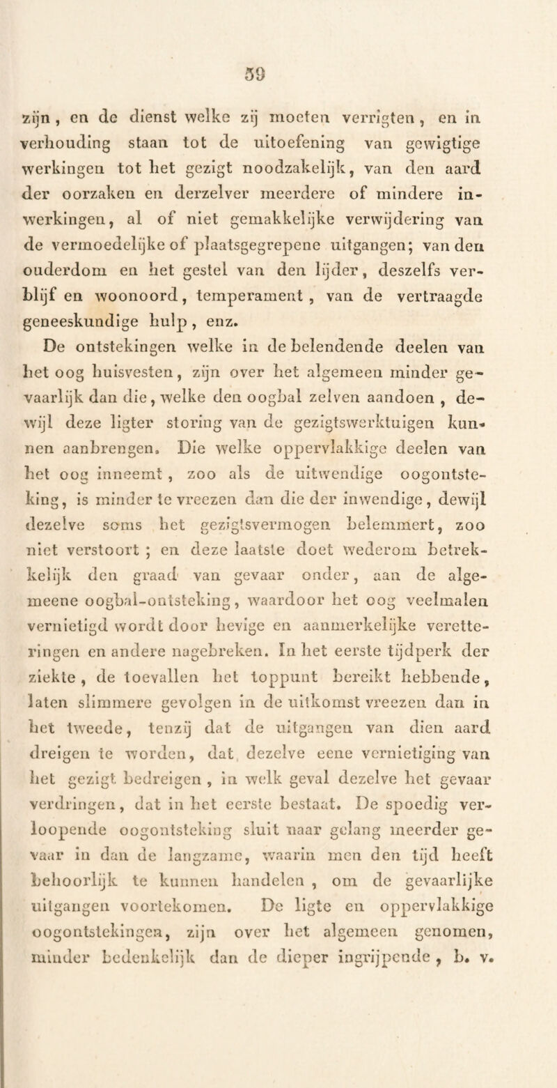 zijn , cn dc dienst welke zij moeten verrigten , en in verhouding staan tot de uitoefening van gcvvigtige werkingen tot het gezigt noodzakelijk, van den aard der oorzaken en derzelver meerdere of mindere in¬ werkingen, al of niet gemakkelijke verwijdering van de vermoedelijke of plaatsgegrepene uitgangen; van den ouderdom en het gestel van den lijder, deszelfs ver¬ blijf en woonoord, temperament, van de vertraagde geneeskundige hulp , enz. De ontstekingen welke in de belendende deelen van bet oog huisvesten, zijn over het algemeen minder ge¬ vaarlijk dan die , welke den oogbal zelven aandoen , de- Avijl deze ligter storing van de gezigtswerktuigen kun¬ nen aanbrengen. Die welke oppervlakkige deelen van het oog inneemt , zoo als de uitwendige oogontste¬ king, is minder te vreezen dan die der inwendige, dewijl dezelve soms het gezigtsvermogen belemmert, zoo niet verstoort ; en deze laatste doet wederom betrek- keiijk den graad van gevaar onder, aan de alge- meene oogbai-ontsteking, waardoor het oog veelmalen vernietigd wordt door lievige en aanmerkelijke verettc- rlngeii en andere nagebreken. In liet eerste tijdperk der ziekte, de toevallen bet toppunt bereikt hebbende, laten slimmere gevolgen in de uitkomst vreezeii dan in het tweede, tenzij dat de uitgangen van dien aard dreigen te worden, dat dezelve eene vernietiging van het gezigt bedreigen , in w(dk geval dezelve het gevaar verdringen, dat inliet eerste bestaat. De spoedig ver- looperide oogontsteking sluit naar gelang meerder ge¬ vaar iu dan de langzame, waarin men den lijd heeft behoorlijk te kunnen handelen , om de gevaarlijke uitgaiigeii voortekomen. De ligte en oppervlakkige oogontstekingen, zijn over het algemeen genomen, minder bedenkclijk dan de dieper ingrijpende , b. v.