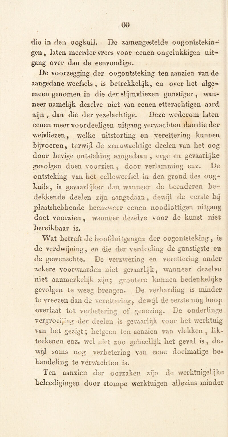 (K) die in den oogkülL De zamengestelde oogontstekm» gen, laten meerder vrees voor eenen origelukkigea uit¬ gang over dan de eenvoudige. De voorzegging der oogontsteking ten aanzien van de aangedane v^eefsels , is betrekkelijk, en over liet alge¬ meen genomen in die der slijmvliezen gunstiger , wan¬ neer namelijk dezelve niet van eenen etteraclitigen aard zijn , dan die der vezelaclitige. Deze wederom laten eenen meer voordeeligen uitgang verwachten dan die der weivliezen, welke uitstorting en veretiering kunnen, bijvoereii, terwijl de zenuwachtige deelen van het oog door hevige ontsteking aangedaan , erge en gevaarlijke gevolgen doen voorzien ^ door verlamming enz. De ontsteking van iiet celleweefsel in den grond des oog- kuiis, ivS gevaarlijker dan wanneer de beenderen dekkende deelen zijn aar^edaan , dewijl de eerste bij plaatshebbende beenzweer eenen noodlottigea uitgang doet voorzien^ wanneer dezelve voor de kunst niet bereikbaar is. Wat betreft de lioofduitgangen der oogontsteking, is de verdv/ijuing, en die der verdeeling de gunstigste en de gewenschte. De verzwering en vereitering onder zekere voorwaardea niet gevaarlijk, wanneer dezelve niet aanmerkelijk zijn; groolere kunnen bedeakelijke gevolgen te weeg brengen. De verharding is minder te vreezen dan de verettering^^ dewijl de eerste nog hoop overlaat tot verbetering of genezing. De onderlinge vergroeijing der deelen is gevaarlijk voor het werktuig van het gezigt; hetgeen ten aanzien van vlekken , lik- teekenen enz. wel niel zoo geheeli^k liet geval is, de¬ wijl soms nog verhelering van eene doelmatige he« handeling te verdachten is. Ten aanzien der oorzaken zijn de werktuigelijko beleedigingen door stompe werktuigen allezins minder