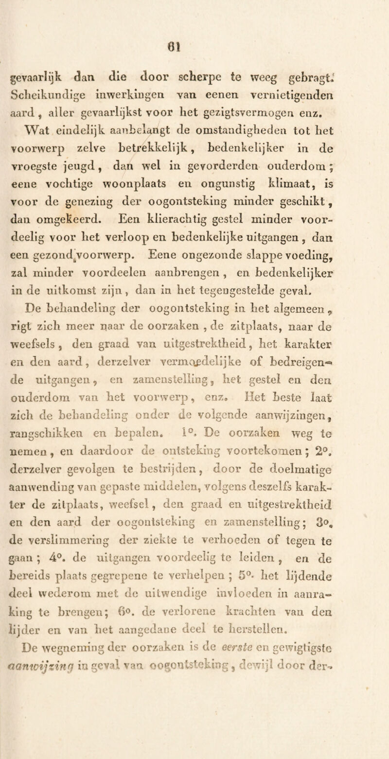 gevaarlijk dan die door scherpe te weeg gebragt* Scheikundige mwerkingen van eenen vernietigenden aard, aller gevaarlijkst voor het gezigtsvermogen enz. Wat eindelijk aanbelangt de omstandigheden tot het voorwerp zelve betrekkelijk, bedenkelijker in de vroegste jeugd, dan wel in gevorderden ouderdom ; eeiie vochtige woonplaats en ongunstig klimaat, is voor de genezing der oogontsteking minder geschikt, dan omgekeerd. Een klierachtig gestel minder voor- deellg voor het verloop en bedenkelijke uitgangen , dan een gezondj,voorwerp. Eene ongezonde slappe voeding, zal minder voordeelen aanbrengen , en bedenkelijker in de uitkomst zijn, dan in het tegengestelde geval. De behandeling der oogontsteking in het algemeen ^ rigt zich meer naar de oorzaken , de zitplaats, naar de weefsels, den graad van uitgestrektheid, het karakter en den aard, derzelvei* vermaedelijke of bedreigen-» de uitgangen, en zamenstelling, het gestel en den ouderdom van het voorwerp, enz. Het Leste laat zich de behandeling onder de volgende aanwijzingen, rangschikken en bepalen. i°. De oorzaken weg te nemen, en daardoor de ontsteking voortekomen; 2®. derzelver gevolgen te bestrijden, door de doelmatige aanwending van gepaste middelen, volgens deszelfs karak¬ ter de zitplaats, weefsel, den graad en uitgestrektheid en den aard der oogontsteking en zamenstelliug; 3o, de verslimmering der ziekte te verhoeden of tegen te gaan ; 4®. de uitgangen vooi'decllg te leiden , en de bereids plaats gegrepene te verhelpen ; 5®* het lijdende deel wederom met de uitwendige invloeden in aanra¬ king te brengen; 6o. de verlorene krachten van den lijder en van het aangedane deel te herstellen. De wegneming der oorzaken is de eerste en gewigtigste fiamoijzinri ingeval van oogontsteking, dewijl door der-.