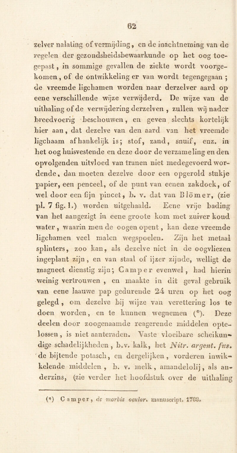 zelver nalating of vermijcliog, en de loacntneming van de regelen der gezondslieldsbe waar kunde op iiet oog toe¬ gepast , in sommige gevallen de ziekte wordt voorge¬ komen , of de ontwikkeling er van wordt tegengegaan ; de vreemde ligckamen worden naar derzelver aard op eene verscliilleode wijze verwijderd, De wijze van de uillialing of de verwijdering derzelven , zullen wij nader breedvoerig ‘bescliouwen, en geven sieebts korteiijk bier aan, dat dezelve van den aard van bet vreemde ligebaam afhankelijk is; stof, zand, snuif, enz, in bet oog buisvestende en deze door de verzameling en den opvolgenden uitvloed van tranen niet medegevoerd wor¬ dende , dan moeten dezelve door een opgerold stukje papier, een penceel, of de punt van eeneii zakdoek, of wel door een fijn pincet, b, v, dat van Blom er, (zie pl. 7 Cg. 1.) worden uitgebaald. Eene vrije bading van bel aangezigt in eene groote kom met zuiver koud water, waarin men de oogen opent, kan deze vreemde ligebamen veel malen wegspoelen. Zijn bet metaal splinters, zoo kan, als dezelve niet in de oogvliezen ingeplant zijn, en van staal of ijzer zijnde, welligt de magneet dienstig zijn; Camper evenwel, bad bierin weinig vertrouwen , en maakte in dit geval gebruik van eene laauwe pap gedurende 24 uren op bet oog gelegd , om dezelve bij wijze van vereltering los te doen worden, en te kunnen wegnemen (*). Deze deelen door zoogenaamde reagerende middelen opte¬ lossen , is niet aanteraden. Yaste vloeibare scbelkun-^ dige scbadelijkbedcii, b.v, kalk, bet Nitr, argent* fus» 'de bijtende polascb, cn dergeiijken , vorderen inwik¬ kelende middelen , b. v. melk , amandeloiij, als an- derzins, (zie verder bet hoofdstuk over de uitbaling (^) Camper, öe morbis oculor* manuscript. 17G8,