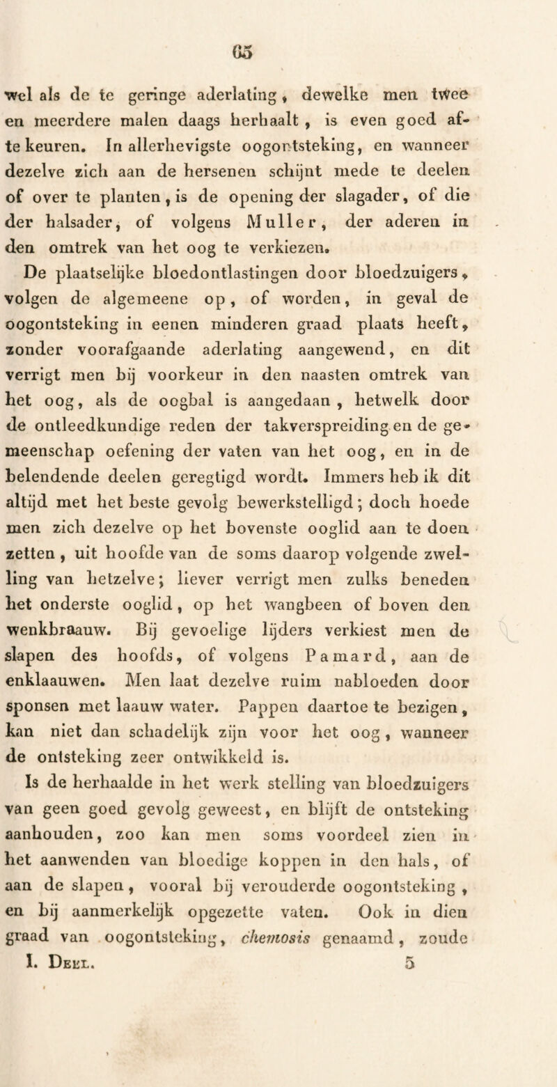 Go Wel als de te geringe aderlating, dewelke men tWee en meerdere malen daags herhaalt , is even goed af- te keuren. In allerlievigste oogontsteking, en wanneer dezelve zich aan de hersenen schijnt mede te deelen of over te planten, is de opening der slagader, of die der halsader, of volgens Muller, der aderen in den omtrek van het oog te verkiezen. De plaatselijke bloedontlastingen door bloedzuigers» volgen de algemeene op, of worden, in geval de oogontsteking in eenen minderen graad plaats heeft» zonder voorafgaande aderlating aangewend, en dit verrigt men bij voorkeur in den naasten omtrek van het oog, als de oogbal is aangedaan, hetwelk door de ontleedkundige reden der takverspreiding en de ge¬ meenschap oefening der vaten van het oog, en in de belendende deelen geregtigd wordt. Immers heb ik dit altijd met het beste gevolg bewerkstelligd; doch hoede men zich dezelve op het bovenste ooglid aan te doen zetten , uit hoofde van de soms daarop volgende zwel¬ ling van hetzelve; liever verrigt men zulks beneden het onderste ooglid, op het wangbeen of boven den wenkbraauw. Bij gevoelige lijders verkiest men de ^ slapen des hoofds, of volgens Pamard, aan de enklaauwen. Men laat dezelve ruim nabloeden door sponsen met laauw water. Pappen daartoe te bezigen , kan niet dan schadelijk zijn voor het oog , wanneer de ontsteking zeer ontwikkeld is. Is de herhaalde in het werk stelling van bloedzuigers van geen goed gevolg geweest, en blijft de ontsteking aanhouden, zoo kan men soms voordeel zien iii' het aanwenden van bloedige koppen in den hals, of aan de slapen, vooral bij verouderde oogontsteking , en bij aanmerkelijk opgezette vaten. Ook in dien graad van oogontsteking, chemosis genaamd, zoude