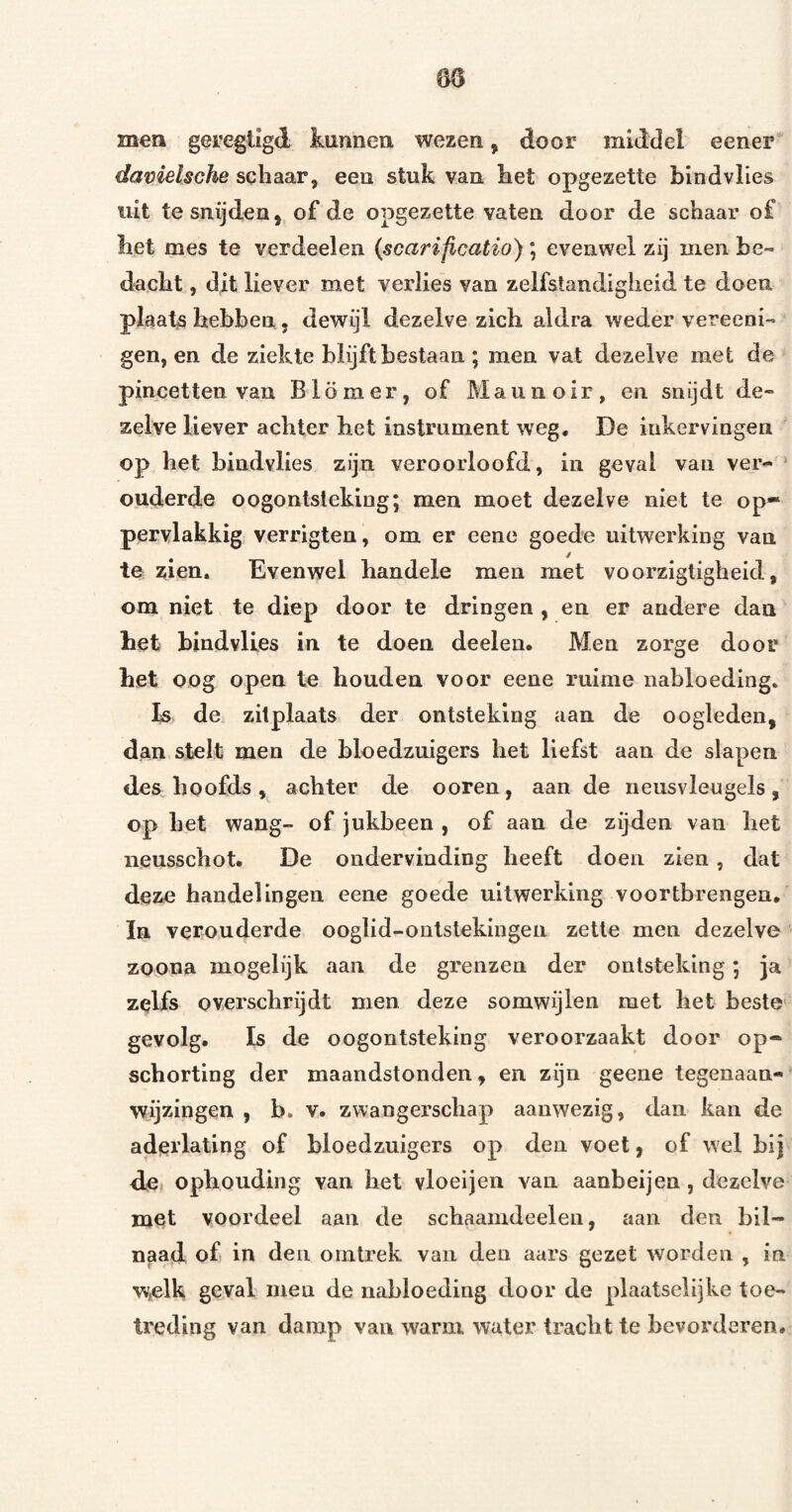 men geregligd kunnen wezen, door middel eener* davielsche schaar, een stuk van het opgezette bind vlies uit te snijden, of de opgezette vaten door de schaar of liet mes te verdeelen (scarificatio); evenwel zij men he» dacht, dit liever met verlies van zelfstandigheid te doen plaats hebben, dewijl dezelve zich aldra weder vereeni- gen, en de ziekte blijft bestaan ; men vat dezelve met de pincetten van Blömer, of Maunoir, en snijdt de« zelve liever achter het instrument weg, De inkervingen op het bindvlies zijn veroorloofd, in geval van ver- ‘ ouderde oogontsteking; men moet dezelve niet te op* pervlakkig verrigten, om er eene goede uitwerking van / te zien. Evenwel handele men met voorzigligheid, om niet te diep door te dringen , en er andere dan het hindvUes in te doen deelen. Men zorge door het oog open te houden voor eene ruime nabloeding. fs de zitplaats der ontsteking aan de oogleden, dan stelt men de bloedzuigers het liefst aan de slapen des^ hoofds , achter de ooren , aan de neusvleugels , op het wang- of jukbeen , of aan de zijden van het iieusschot. De ondervinding heeft doen zien, dat deze handelingen eene goede uitwerking voortbrengen, ïn verouderde ooglid-onlstekingen zette men dezelve zoona mogelijk aan de grenzen der ontsteking; ja zelfs overschrijdt men deze somwijlen met het beste gevolg. Is de oogontsteking veroorzaakt door op¬ schorting der maandstonden, en zijn geene tegenaan- wijzingen , b. v. zwangerschap aanwezig, dan kan de aderlating of bloedzuigers op den voet, of wel hij de ophouding van het vloei jen van aanbeijeu, dezelve met voordeel aan de schaamdeeleii, aan den bil¬ naad of in den ointrek van den aars gezet worden , in w^elk geval men de nabloeding door de plaatselijke toe¬ treding van damp van warm water tracht te bevorderen.