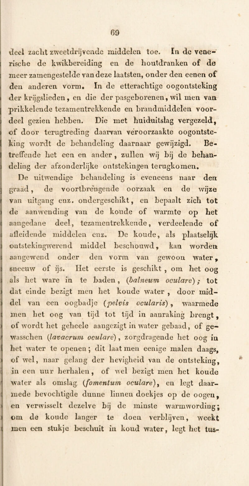 60 i deel zacLl zweetdrijvende middelen toe. ïn dc vene¬ rische de kwikbereiding en de houtdranken of de meer zamengestelde van deze laatsten, onder den eenen of den anderen vorm. In de etteraebtige oogontsteking der krijgslieden , en die der pasgeborenen, wil men van prikkelende tezamentrekkende en brandmiddelen voor¬ deel gezien hebben. Die met huiduitslag vergezeld, of door terugtreding daarvan veroorzaakte oogontste- king wordt de behandeling daarnaar gewijzigd. Be¬ treffende het een en ander, zullen wij bij de behan¬ deling der afzonderlijke ontstekingen terugkomen. De uitwendige behandeling is eveneens naar den I graad, de voortbrengende oorzaak en do wijze van uitgang enz. ondergeschikt, en bepaalt zich tot de aanwending van de koude of warmte op het aangedane deel, tezamentrekkende, verdeelende of ialleidende middelen enz. De koude, als plaatselgk ontstekingwerend middel beschouwd, kan worden I aangewend onder den vorm van gewoon water, I sneeuw of ijs. Het eerste is geschikt , om het oog ials het ware in te baden, (halneum oculare); tot dat einde bezigt men het koude water , door mid- Idel van een oogbadje (pelvis ocularis), waarmede men het oog van tijd tot tijd in aanraking brengt, of wordt het geheele aangezigt in water gebaad, of ge- wasschen {lavacrum oculare), zorgdragende het oog in het water te openen; dit laat men eenige malen daags, of wel, naar gelang der hevigheid van de ontsteking, j in een uur herhalen, of wel bezigt men het koude water als omslag, {fomentu?n oculare)^ en legt daar- j mede bevochtigde dunne linnen doekjes op de oogeu, Ien verwisselt dezelve bij de minste warmwording; om de koude langer te doen verblijven, weekt j men een stukje beschuit in koud water, legt het tus- j 'I