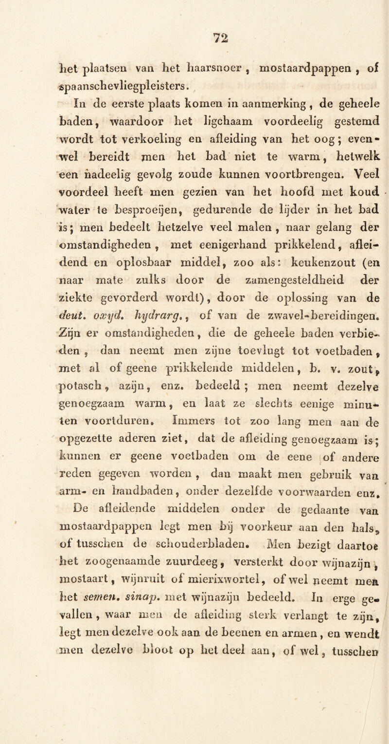 het plaatsen van het haarsnoer , mostaardpappen , of spaanschevliegplelsters. In de eerste plaats komen in aanmerking , de geheele baden, waardoor het ligchaam voordeelig gestemd wordt tot verkoeling en afleiding van het oog; even¬ wel bereidt men het bad niet te warm, hetwelk ‘een hadeeiig gevolg zoude kunnen vóórtbrengen. Veel voordeel heeft men gezien van het hoofd met koud - 'water te besproeijen, gedurende de lijder in het bad is; men bedeelt hetzelve veel malen , naar gelang der omstandigheden, met eenigerhand prikkelend, ajfliei- dend en oplosbaar middel, zoo ais: keukenzout (en naar mate zulks door de zamengesteldheid der ziekte gevorderd wordt), door de oplossing van de deut. owyd, hydrarg», of van de zwavel-bereidingen. Zqn er omstandigheden, die de geheele baden verbie¬ den g dan neemt men zijne toevlugt tot voetbaden, met al of geene prikkelende middelen, b. v. zout f potasch, azijn, enz. bedeeld; men neemt dezelve genoegzaam warm, en laat ze siecbts eenige minu¬ ten voortduren. Immers tot zoo lang men aan de  opgezette aderen ziet, dat de afleiding genoegzaam i&; kunnen er geene voetbaden om de eene of andere reden gegeven woorden , dan maakt men gebruik van arm- en handbaden, onder dezelfde voorwaarden enz, De afleidende middelen onder de gedaante van mostaardpappen legt men bij voorkeur aan den hals^ of tusschen de schouderbladen. Men bezigt daartoe het zoogenaamde zuurdeeg, versterkt door wijnazijn ^ mostaart, wijnruit of mierixvvortel, of wel neemt men het semen, sinap, met wijnazijn bedeeld. In erge ge« vallen , waar men de afleiding sterk verlangt te zijn, legt men dezelve ook aan de beenen en armen , en wendt men dezelve bloot op het deel aan, ofwel, tusschen