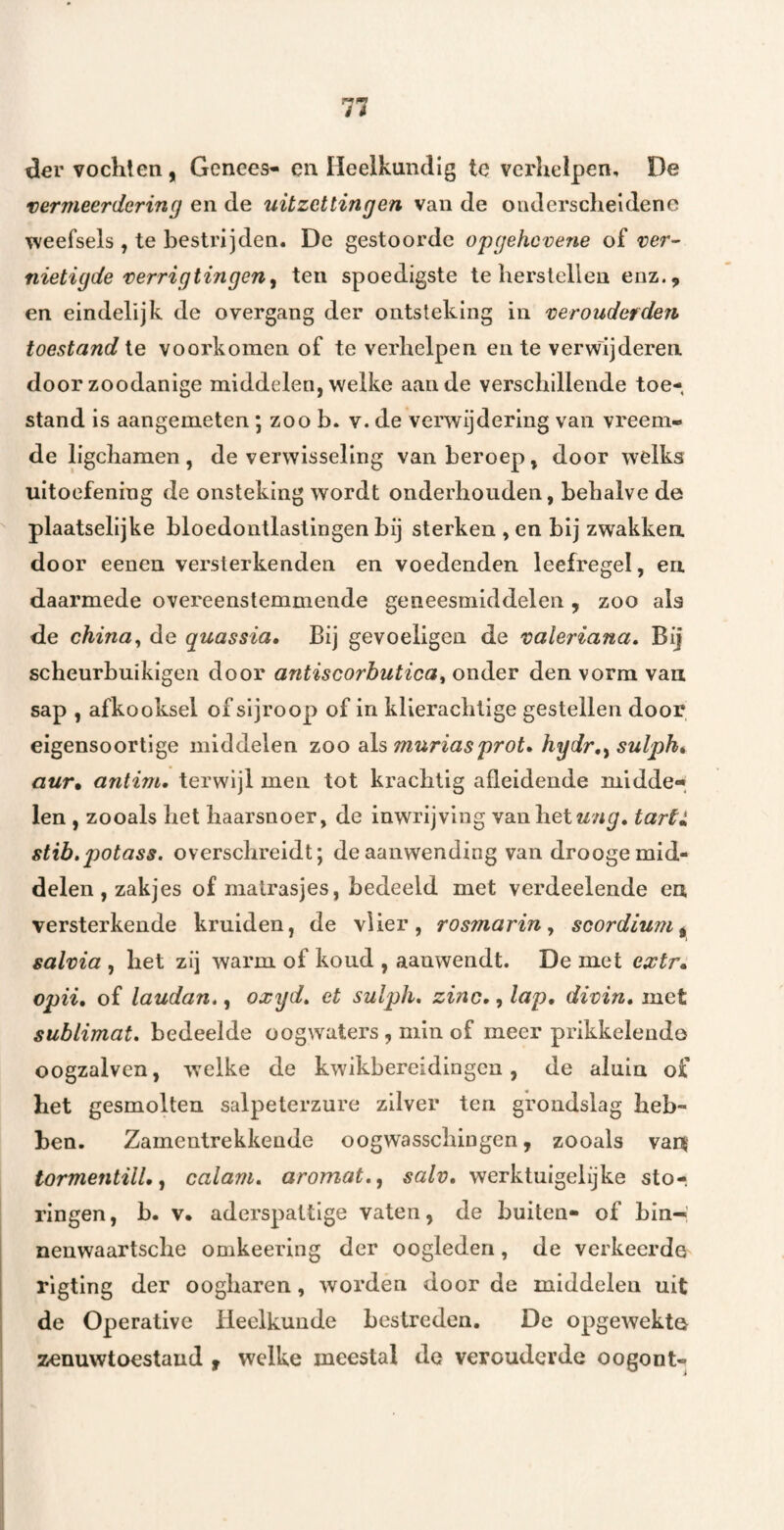 ^€r vochten, Genees- en Heelkundig te verhelpen, De vermeerdering en uitzettingen van de onderscheidene weefsels , te bestrijden. De gestoorde opgehcvene of ver¬ nietigde verrigtingen^ ten spoedigste te herstellen enz., en eindelijk de overgang der ontsteking in verouderden toestand te voorkomen of te verhelpen en te verwijderen door zoodanige middelen, welke aan de verschillende toe¬ stand is aangemeten; zoo b. v. de verwijdering van vreem¬ de llgchamen, de verwisseling van beroep, door welks uitoefening de onsteking wordt onderhouden, behalve de plaatselijke bloedontlastingen bij sterken , en bij zwakken door eenen versterkenden en voedenden leefregel, en daarmede overeenstemmende geneesmiddelen, zoo als de china, de quassia» Bij gevoeligen de valeriana. Bij scheurbuikigen door antiscorhutica^ onder den vorm van sap , afkooksel of sljroop of in klierachtige gestellen door eigensoortige middelen zoo 'As muriasprot* hydr,^ sulph^ aur* antim, terwijl men tot krachtig afleidende midde¬ len , zooals het haarsnoer, de inwrijving van het tartl stib.potass. overschreidt; de aanwending van drooge mid¬ delen , zakjes of matrasjes, bedeeld met verdeelende en versterkende kruiden, de vlier, r osmar in ^ scordium^ salvia , het zij warm of koud , aanwendt. De met extr* opii* of laudan,, oxgd» et sulph, zinc,, lap, divin, met sublimat* bedeelde oogwaters , min of meer prikkelende oogzalven, ’welke de kwikbereidingcu, de aluin of het gesmolten salpeterzure zilver ten grondslag heb¬ ben. Zamentrekkende oogwasschingen, zooals van tormentill, f calam. aromat,^ salv, werktuigelijke sto-, ringen, b. v. aderspattige vaten, de buiten- of bin-’ nenwaartsche omkeering der oogleden, de verkeerde rlgting der oogharen, wordén door de middelen uit de Operative Heelkunde bestreden. De opgewekte zenuwtoestaud f welke meestal de verouderde oogont-