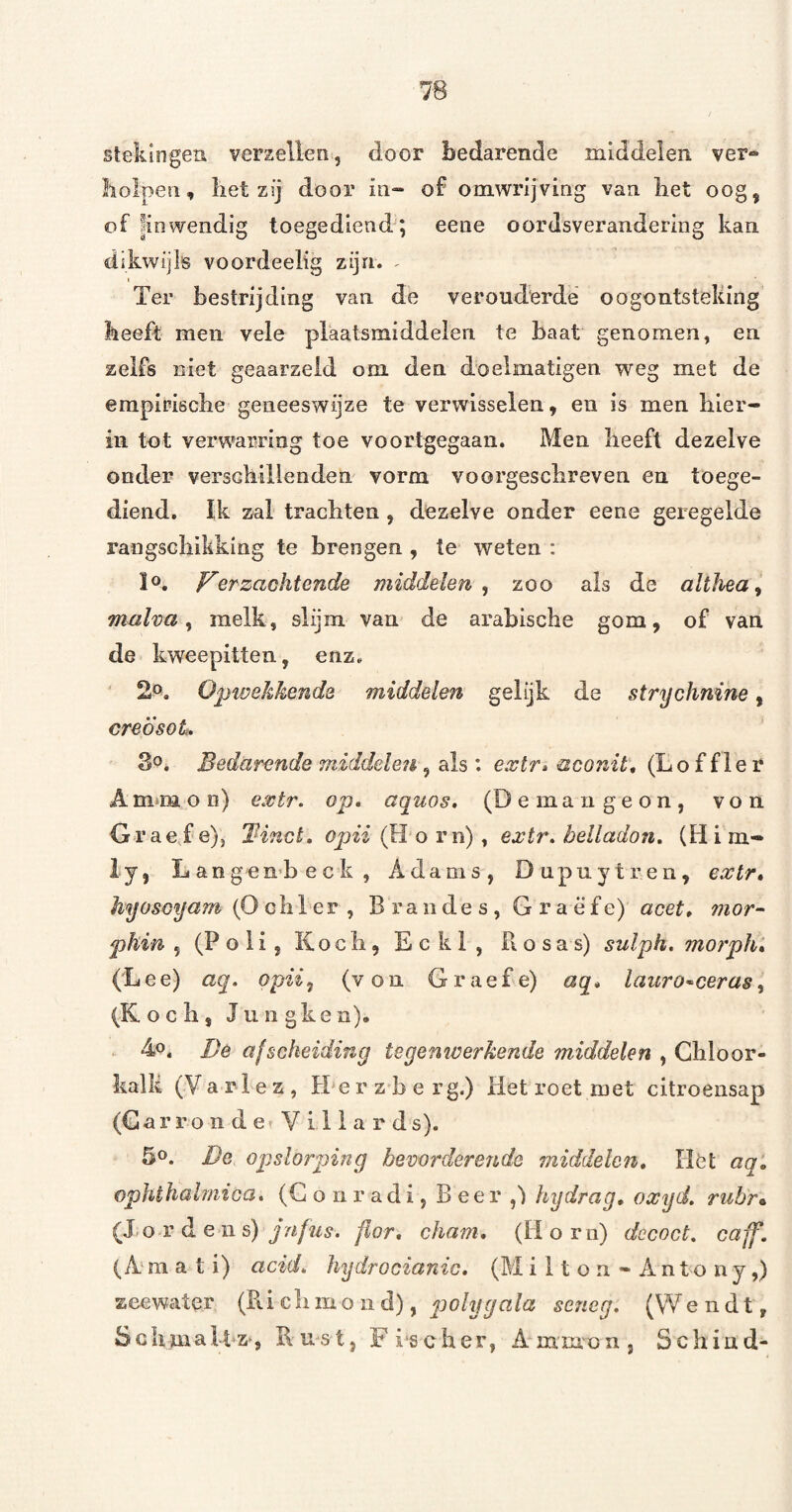 76 stekiogea verzeilen, door bedarende middelen ver» liolpen, liet zïj door iii“ of omwrijving van bet oog, of ^inwendig toegediend; eene oordsveranderiiig kan dikwijls voordeelig zijn. - I Ter bestrijding van de verouderde oogontsteking beeft men vele plaatsmiddelen te baat genomen, en zelfs niet geaarzeld om den doelmatigen weg met de empiriscbe geneeswijze te verwisselen, en is men bier- iii tot verwarring toe voortgegaan. Men beeft dezelve onder versekillenden vorm voorgescbreven en toege¬ diend. Ik zal trachten, dozelve onder eene geregelde rangsebikking te brengen , te weten : ïo, J^erzaohtende middelen^ zoo als de althéa^ malva ^ melk, slijm van de arabiscbe gom, of van de kweepitten, enz. 2». Optvekhenda middelen gelijk de fftrychnine, creÖsoL Bedarende ‘middelen , als : extr* aconit* (Lo f fler A mm o ii) extr. op, aquos, (Demaugeon, von Graefe), Tinct. oj?ei(H orn), extr, belladon, (Him- ly, Langembeck, Adams, Dupuytren, exlr, hyosöyam (0 cb 1 er , B r a n de s , G r a ë f e) acet, inor- phin 5 (Poli, Kocb, Eckl, Rosas) sulph. mo?ph» (Lee) aq, opiiy (von Graefe) aq, lauro^ceras^ (K o c b j Juiigken). 4,0. Bê afscheiding tegeniverkende middelen , Chloor¬ kalk (V a r 1 e z , H‘e r z b e r g.) liet roet met citroensap (Gar ro n d e Y i 11 a r ds). 50. De opslorping bevorderende middelen. Het aq, ophèhabnica, (G o n r a d i, B e e r hydrag, oxyd, rubr^ (Xo r d e 11 s) flor, cham, (Hom) dccoct, caff. (A m a t i) acid, hydrocianic, (M ilton»Antony,) zeewater (Ri eb m o 11 d), polygala serieg, (VVe n d t, ScbmaUz‘, Rust, F ischer, Amruon, Schiud-
