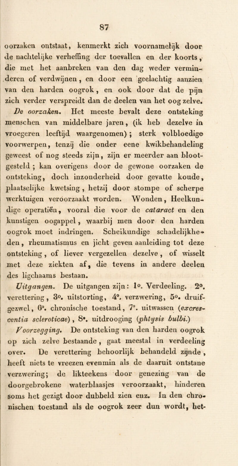 oorzaken ontstaat, kenmerkt zich voornamelijk door Je nachtelijke verheffing der toevallen en der koorts , die met het aanbreken van den dag weder vermiu- deren of verdwijnen, en door een 'geelachtig aanzien I van den harden oogrok, en ook door dat de pijn zich verder verspreidt dan de deelen van het oog zelve. De oorzaken^ Het meeste bevalt deze ontsteking menschen van middelbare jaren, (ik heb dezelve in vroegeren leeftijd waargenomen); sterk volbloedige voorwerpen, tenzij die onder eene kwikbehandeling 1 geweest of nog steeds zijn, zijn er meerder aan bloot- ! gesteld ; kan overigens door de gewone oorzaken de i ontsteking, doch Inzonderheid door gevatte koude, : plaatselijke kwetsing , hetzij door stompe of scherpe I werktuigen veroorzaakt worden. Wonden, Heelkun- : dige operatiën, vooral die voor de cataract en den I kunstigen oogappel, waarbij men door den harden ; oogrok moet indringen. Scheikundige schadelijkhe*^ ; den, rheumatlsmus en jicht geven aanleiding tot deze I ontsteking, of liever vergezellen dezelve, of wisselt I met deze ziekten af, die tevens in andere deelen j des ligchaaras bestaan. Uitgangen, De uitgangen zijn: 1^. Verdeeling. 2®, I verettering , 3o, uitstorting, 4°. verzwering, 5®. druif- j gezwel, 6®. chronische toestand, 7®. uitwassen {excres- I centia scleroticae), 8*, uitdrooging {phtysis bulbi.) I Voorzegging, De ontsteking van den harden oogrok 1 I op zich zelve bestaande, gaat meestal in verdeeling I over. De verettering behoorlijk behandeld zgnde , I heeft niets te vreezen evenmin als de daaruit ontstane t verzwering; de likteekens door genezing van de I doorgebrokene waterblaasjes veroorzaakt, hinderen I soms het gezigt door dubbeld zien enz. In den chro- I nischen toestand als de oogrok zeer dun wordt, het-