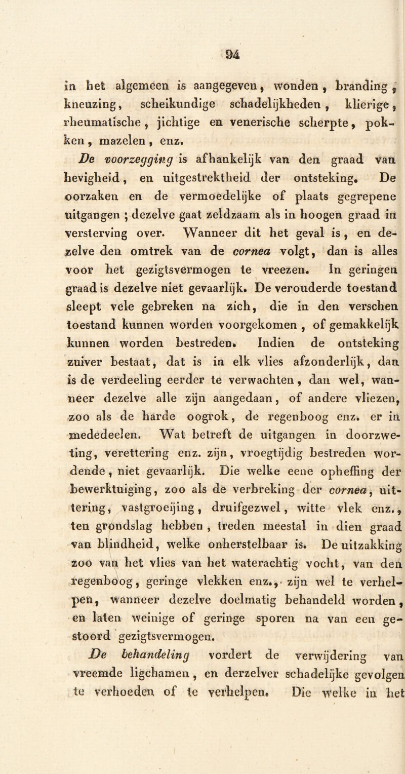 in, het algemeen is aangegeven, wonden , branding 5 hnenzing, scheikundige schadelijkheden , klierige, rheumalische, jichtige en venerische scherpte ^ pok¬ ken , mazelen, enz. De voorzegging is afhankelijk van den graad van hevigheid, en uitgestrektheid der ontsteking. De oorzaken en de vermoedelijke of plaats gegrepene uitgangen ; dezelve gaat zeldzaam als in hoogen graad in versterving over. Wanneer dit het geval is, en de¬ zelve den omtrek van de cornea volgt, dan is alles voor het gezigtsvermogen te vreezen. In gerlngen graad is dezelve niet gevaarlijk. De verouderde toestand sleept vele gebreken na zich, die in den verschen toestand kunnen worden voorgekomen , of gemakkelijk kunnen worden bestreden. Indien de ontsteking zuiver bestaat, dat is in elk vlies afzonderlijk, dan is de verdeeling eerder te verwachten, dan wel, wan¬ neer dezelve alle zijn aangedaan, of andere vliezen, zoo als de harde oogrok, de regenboog enz. er in mededeelen. Wat betreft de uitgangen in doorzwe- ting, verettering enz. zijn, vroegtijdig bestreden wor¬ dende , niet gevaarlijk. Die welke eene opheffing der bewerktuiging, zoo als de verbreking der cornea^ uit¬ tering, vastgroeijing, druifgezwel, witte vlek enz., ten grondslag hebben , treden meestal in dien graad van blindheid, welke onherstelbaar is. De uitzakking 200 van het vlies van het waterachtig vocht, van den regenboog, geringe vlekken enz.,, zijn wel te verhel¬ pen, wanneer dezelve doelmatig behandeld worden, en laten weinige of geringe sporen na van een ge¬ stoord gezigtsvermogen, De behandeling vordert de verwijdering van vreemde llgchamen, en derzelver schadelijke gevolgen te verhoeden of te verhelpen. Die w^elke in het