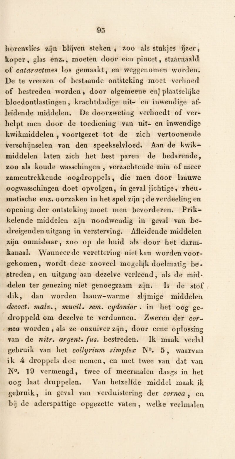 borenvlios zijn blijven steken ^ zoo als stukjes ijzer, koper, glas enz., moeten door een pincet, staarnaald of cataractm.es los gemaakt, en weggenomen worden. De te vreezen of bestaande ontsteking moet verhoed of bestreden worden, door algemeene en] plaalselijke bloedontlastingen, krachtdadige uit- en Inwendige af¬ leidende middelen. De doorzweling verhoedt of ver¬ helpt men door de toediening van uit- en inwendige kwikmiddelen , voortgezet tot de zich vertoonende verschijnselen van den speekselvloed. Aan de kwik¬ middelen laten zich het best paren de bedarende, zoo als koude wasscliingen , verzachtende min of meer zamentrekkende oogdroppels, die men door laauwe oogwasschingen doet opvolgen, in geval jichtige, rheu- matische enz. oorzaken in het spel zijn ; de verdeeling en openiiig der ontsteking moet men bevorderen. Prik¬ kelende middelen zijn noodwendig in geval van be¬ dreigenden uitgang in versterving. Afïeidende middelen zijn onmisbaar, zoo op de huid als door het darm¬ kanaal. Wanneer de verettering niet kan worden voor¬ gekomen, wordt deze zooveel mogelijk doelmatig be¬ streden , en uitgang aan dezelve verleend, als de mid¬ delen ter genezing niet genoegzaam zijn. Is de stof dik, dan worden laauw-warme slijmige middelen decoct» malv., mucil, sem. cydonior . in het oog ge- .droppeld om dezelve te verdunnen. Zweren der cor- nea worden , als ze onzuiver zijn, door eene oplossing van de nür, argent» fus, bestreden. Ik maak veelal gebruik van het collyrium simgüex N°. 5, waarvan ik 4 droppels doe nemen, en met twee van dat van l9 vermengd, twee of meermalen daags in het oog laat druppelen. Van hetzelfde middel maak ik gebruik, in geval van verduistering der cornea ^ en bij de aderspattige opgezette vaten, welke veelmalen