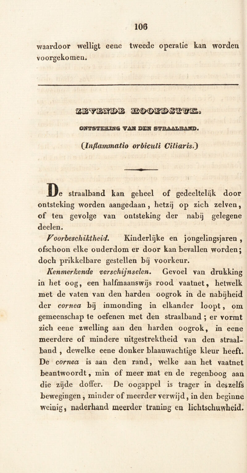 waardoor welligt eeae tweede operatie kan worden vóórgekomen. (Inflammatio orbiculi Ciliaris,^ De straalband kan gebeel of gedeelteliik door ontsteking worden aangedaan, hetzij op zich zelven, of ten gevolge van ontsteking der nabij gelegene deelen. Voorheschikiheid* Kinderlijke en jongelingsjaren, ofschoon elke ouderdom er door kan bevallen worden; doch prikkelbare gestellen bij voorkeur. Kenmerkende verschijnselen. Gevoel van drukking in het oog, een halfmaanswijs rood vaatnet, hetwelk met de vaten van den harden oogrok in de nabijheid der cornea bij inmonding in elkander loopt, om gemeenschap te oefenen met den straalband ; er vormt zich eene zwelling aan den harden oogrok, in eene meerdere of mindere uitgestrektheid van den straal¬ band , dewelke eene donker blaauwachtige kleur heeft. De cornea is aan den rand, welke aan het vaatnet beantwoordt, min of meer mat en de regenboog aan die zijde doffer. De oogappel is trager in deszelfs bewegingen, minder of meerder verwijd, in den beginne weinig, naderhand meerder traning en lichtschuwheid.