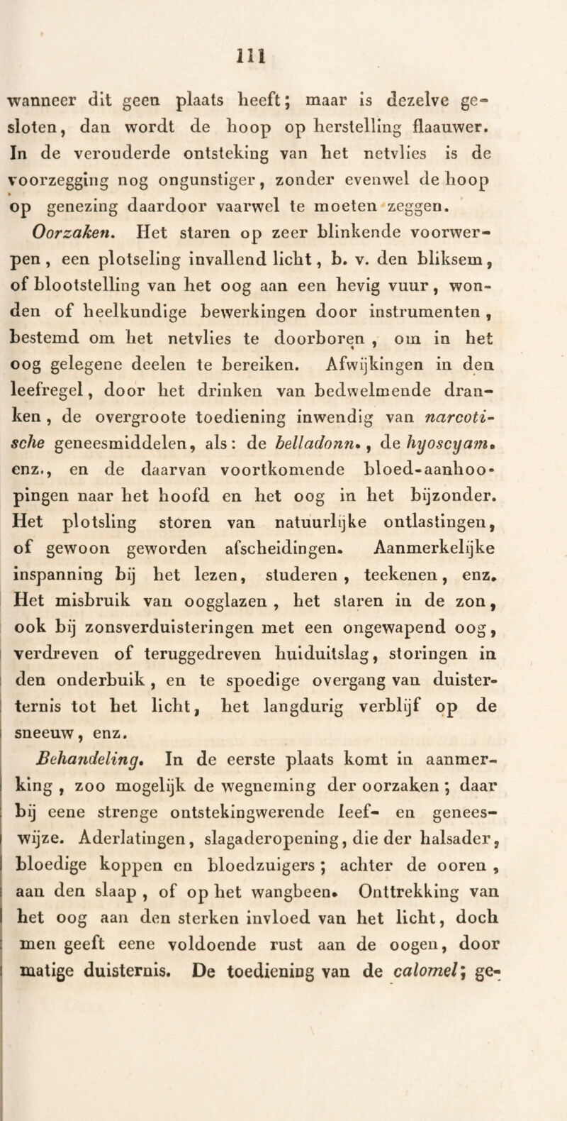 I I I I wanneer dit geen plaats heeft; maar is dezelve ge¬ sloten, dan wordt de hoop op herstelling flaauwer. In de verouderde ontsteking van het netvlies is de voorzegging nog ongunstiger, zonder evenwel de hoop op genezing daardoor vaarwel te moeten zeggen. Oorzaken, Het staren op zeer blinkende voorwer¬ pen , een plotseling invallend licht, b. v. den bliksem, of blootstelling van het oog aan een hevig vuur, won¬ den of heelkundige bewerkingen door instrumenten , bestemd om het netvlies te doorboren , om in het oog gelegene deelen te bereiken. Afwijkingen in den leefregel, door het drinken van bedwelmende dran¬ ken , de overgroote toediening inwendig van narcoti- sche geneesmiddelen, als: de belladonn», de hyoscya?n, enz., en de daarvan voortkomende bloed-aanhoo- pingen naar het hoofd en het oog in het bijzonder. Het plotsllng storen van natuurlijke ontlastingen, of gewoon geworden afscheidingen* Aanmerkelijke inspanning bij het lezen, studeren, teekenen, enz* Het misbruik van oogglazen , het staren in de zon, ook bij zonsverduisteringen met een ongewapend oog, verdreven of teruggedreven huiduitslag, storingen in den onderbuik, en te spoedige overgang van duister- ternis tot het licht, het langdurig verblijf pp de sneeuw, enz. Behandeling, In de eerste plaats komt in aanmer¬ king , zoo mogelijk de wegneming der oorzaken ; daar bij eene strenge ontstekingwerende leef- en genees¬ wijze. Aderlatingen, slagaderopening, die der halsader, bloedige koppen en bloedzuigers; achter de ooren , aan den slaap , of op het wangbeen* Onttrekking van het oog aan den sterken invloed van het licht, doch men geeft eene voldoende rust aan de oogen, door matige duisternis. De toediening van de calomelj ge-