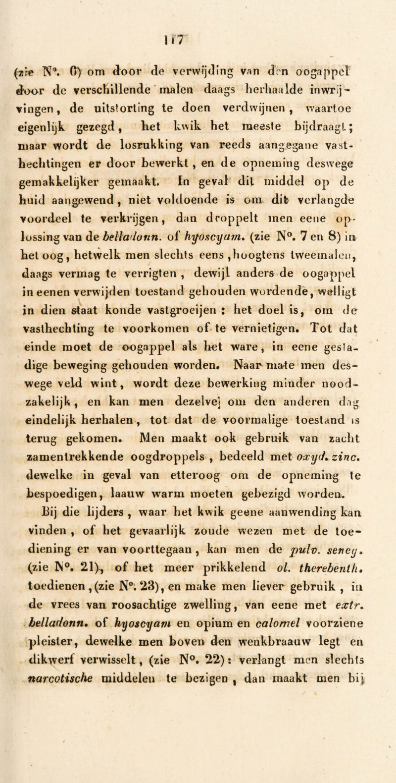 (zf« N*. 0) om door do verwijding van drn oogappel door de verschillende' malen daags herhaalde inwrijf vingen, de uitstorting Ie doen verdwijnen , waartoe eigenlijk gezegd, het kwik het meeste bijdraagt; maar wordt de losrukking van reeds aang;egane vast- bechtingen er door bewerkt, en de opneming deswege geinakkelijker gemaakt. fn geval dit middel op de huid aangewend , niet voldoende is om dit verlangde voordeel te verkrijgen, dan droppelt men eene op¬ lossing van de bellaflonn. of hyoscyarn* (zie N®, 7 en 8) in het oog, hetwelk men slechts eens ,hüOgtens tweemalen, daags vermag te verrigten , dewijl anders de oogappel ineenen verwijden toestand gehouden wordende, wdligt in dien staat koude vaslgroeijen : het doel is, om de vasthechling te voorkomen of-te vernietigen. Tot dat einde moet de oogappel als liet ware, in eene gesta¬ dige beweging gehouden worden, Naarma-te inen des¬ wege veld wint, wordt deze bewerking minder nood¬ zakelijk , en kan men dezelve] om den anderen dag eindelijk herhalen, tot dat de voormalige toestand is terug gekomen. Men maakt ook gebruik van zacht zamentrekkende oogdroppels , bedeeld met o^cyd^ zinc, dewelke in geval van etteroog om de opneming te bespoedigen, laauw warm moeten gebezigd worden. Bij die lijders , waar het kwik geene aanwending kan vinden , of het gevaarlijk zoude wezen met de toe¬ diening er van voorttegaan , kan men de pulv. seney. (zie W®, 21), of het meer prikkelend ol. thvrebenih» toedienen ,(zie N®. 23), en make men liever gebruik , in de vrees van roesachtige zwelling, van eene met extr» belladonn» of hyoscyam en opium en calomel voorziene pleister, dewelke men boven den wenkbraauw legt en dikwerf verwisselt, (zie N®, 22): verlangt men slechts narcotische middelen te bezigen , dan maakt men bij