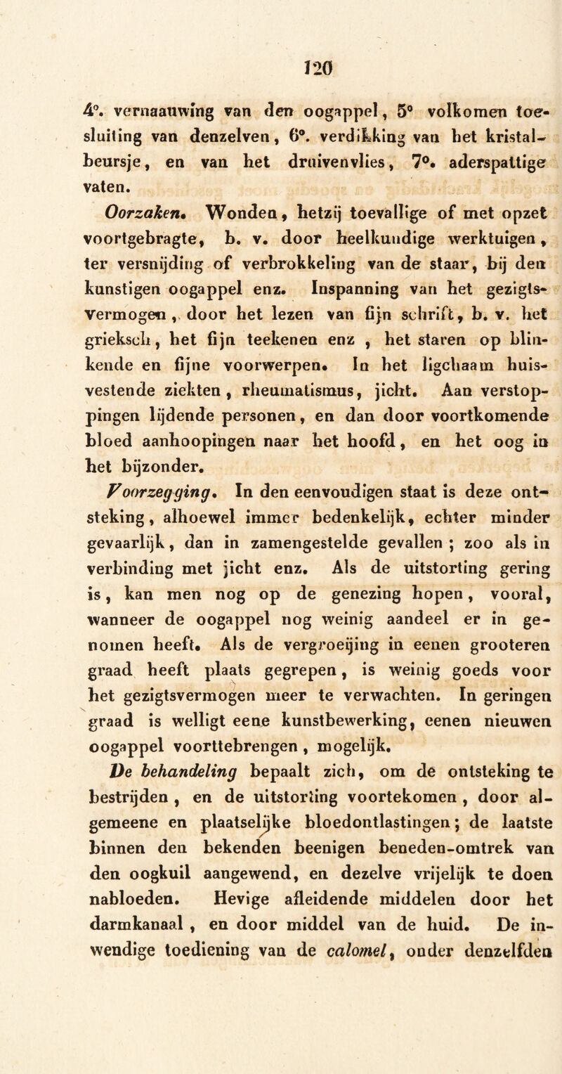 I2Ö 4®. vernaanwmg van den oogappel, 5® volkomen toe- sluiting van denzelven, 6®. verdikking van bel kristal- beursje, en van het druivenvlies, 7®. aderspallige vaten. Oorzaken* Wonden, hetzij toevallige of met opzet voortgebragte, b, v. door heelkundige werktuigen, ter versnijding of verbrokkeling van de staar, bij den kunstigen oogappel enz. Inspanning van het gezigls*_ Vermogen door het lezen van fijn schrift, b, v. het griekscli, het fijn teeltenen enz , belstaren op blin¬ kende en fijne voorwerpen* In bet llgcbaam huis¬ vestende ziekten, rheumatismus, jicht. Aan verstop¬ pingen lijdende personen, en dan door voortkomende bloed aanhoopingen naar het hoofd, en het oog in het bijzonder. Voorzegging* In den eenvoudigen staat is deze ont¬ steking , alhoewel immer bedenkelijk, echter minder gevaarlijk, dan in zamengestelde gevallen ; zoo als in verbinding met jicht enz. Als de uitstorting gering is, kan men nog op de genezing hopen, vooral, wanneer de oogappel nog weinig aandeel er in ge¬ nomen heeft* Als de vergroeijing in eenen grooteren graad beeft plaats gegrepen, is weinig goeds voor het gezigtsvermogen meer te verwachten. In geringen graad is welligt eene kunstbewerking, eenen nieuwen oogappel voorttebrengen , mogelijk, De behandeling bepaalt zich, om de ontsteking te bestrijden , en de uitstorting voortekomen , door al- gemeene en plaatsebjke bloedontlastingen; de laatste binnen den bekenden beenigen beneden-omtrek van den oogkuil aangewend, en dezelve vrijelijk te doen nabloeden. Hevige afleidende middelen door het darmkanaal , en door middel van de huid. De in¬ wendige toediening van de calomel^ onder denzelfden