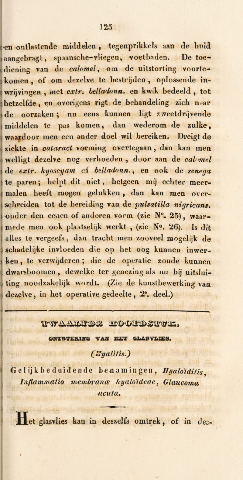 0*011 onllastcndc middelen , tegenprlkkcls aan de linld laangebragt, spaansche-vliegen, voetbaden. De toe- lidlenlng van de calumel^ oin de uilstorting voorte- gkomen , of om dezelve te bestrijden , oplossende in- t wrijvingen , met extr, hellaUonn. en kwik bedeeld, tot 3hetzelfde, en overigens rigt de behandeling zich naar ide oorzaken ; nu eens kunnen ligt zweetdrijvende I middelen te pas komen, dan wederom de zulke, waardoor men een ander doel wil bereiken. Dreigt de li ziekte in cataract vorming overtegaan, dan kan men Mvelligt dezelve nog verhoeden , door aan de cahmiel ) de extr. hyoscyajn cl belladonn., en ook de senega Ite paren; helpt dit niet, hetgeen mij echter meer- t malen heeft mogen gelukken, dan kan men over- ^ schreiden tot de l)ereiding van de ^mlsatilla nigricans, J onder den eeaen of anderen vorm (zie N®^ 2-5), waar- f mede men ook plaatselijk werkt , (zie N®. 26). Is dit I alles Ie vergeefs, dan tracht men zooveel mogelijk de 3 schadelijke invloeden die op het oog kunnen inwer- } ken, te verwijderen ; die de operatie zoude kunnen dwarsboomen , dewelke ter genezing als nu hij uitslui- i ting noodzakelijk wordt. (Zie de kunslbewerking van dezelve, in het operative gedeelte, 2®. deel.) ON75T£&lMe •VMi M&’S SLASVLISS. (ITyalifis.) I Gelijkbeduidende benamingen, Hyaloïditis, Inflammatio menibrwice hyaloïdeae, Glaucoma ücuta. Het glasvlies kan iu deszeifs omlrek, of in Jec-