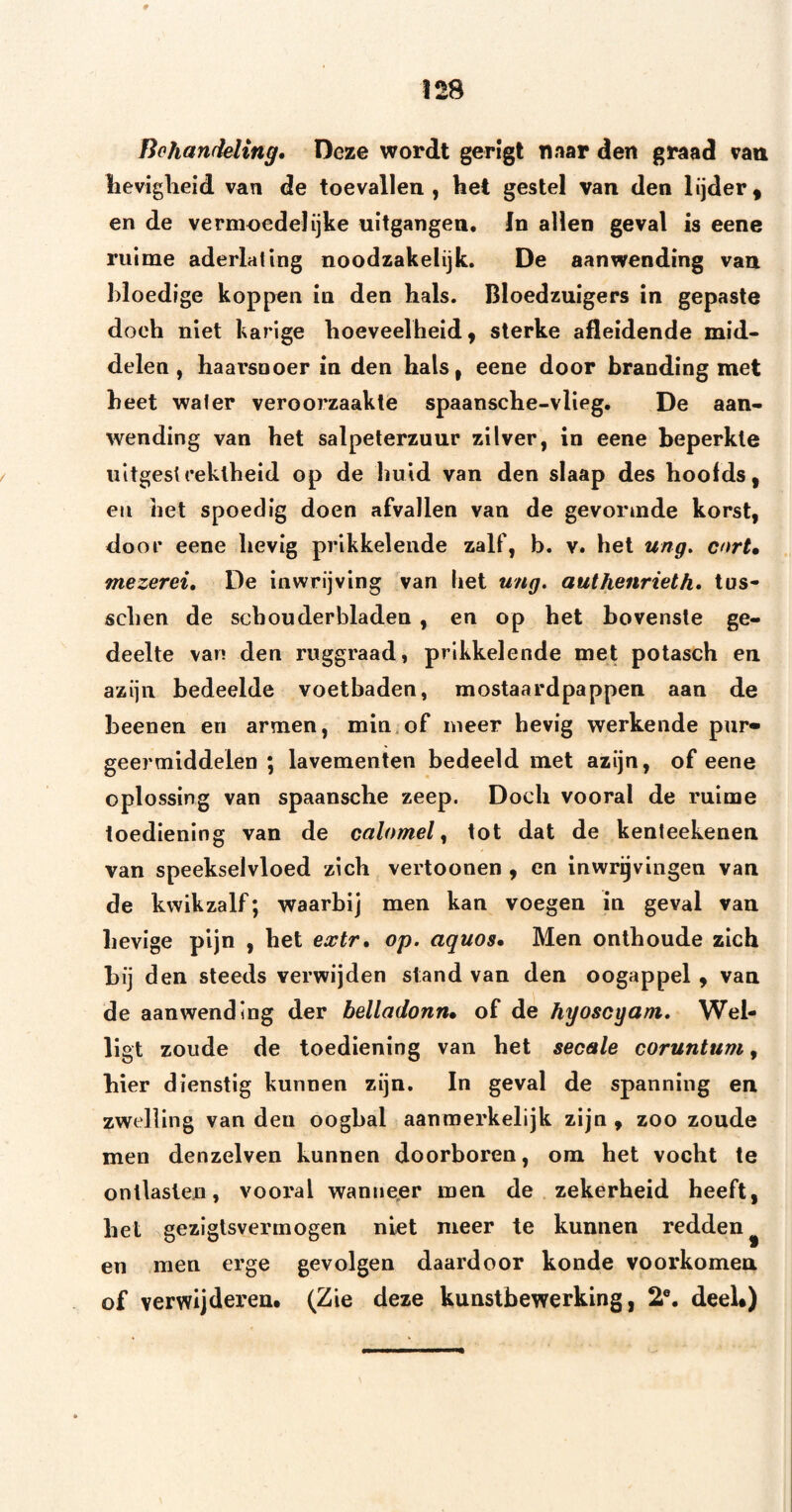 Behandeling* Deze wordt gerigt naar den graad van lievigheid van de toevallen, het gestel van den lijder^ en de vermoedelijke uitgangen, In allen geval is eene ruime aderlating noodzakelijk. De aanwending van bloedige koppen in den hals. Bloedzuigers in gepaste doch niet karige hoeveelheid, sterke afleidende mid* delen, haai’snoer in den hals, eene door branding met heet water veroorzaakte spaansche-vlieg. De aan¬ wending van het salpeterzuur zilver, in eene beperkte uitgestrektheid op de huid van den slaap des hoofds, en het spoedig doen afvallen van de gevormde korst, door eene hevig prikkelende zalf, b. v. het ung, cortm mezerei, De inwrijving van liet ung. authenrieth» tus- schen de schouderbladen , en op het bovenste ge¬ deelte van den ruggraad, prikkelende met polasch en azijn bedeelde voetbaden, mostaardpappen aan de beenen en armen, min.of meer hevig werkende pur¬ geermiddelen ; lavementen bedeeld met azijn, of eene oplossing van spaansche zeep. Doch vooral de ruime toediening van de calomel ^ tot dat de kenteekenen van speekselvloed zich vertoonen , en inwrgvingen van de kwikzalf; waarbij men kan voegen in geval van hevige pijn , het extr* op. aquos* Men onthoude zich bij den steeds verwijden stand van den oogappel, van de aanwending der belladonn* of de hyoscyam. Wel- ligt zoude de toediening van het secale coruntum, hier dienstig kunnen zijn. In geval de spanning en zwelling van den oogbal aanmerkelijk zijn , zoo zoude men denzelven kunnen doorboren, om het vocht te ontlasten, vooral wantie,er men de zekerheid heeft, het gezigtsvermogen niet meer te kunnen redden^ en men erge gevolgen daardoor konde voorkomen of verwijderen. (Zie deze kunstbewerking, 2®. deeU)