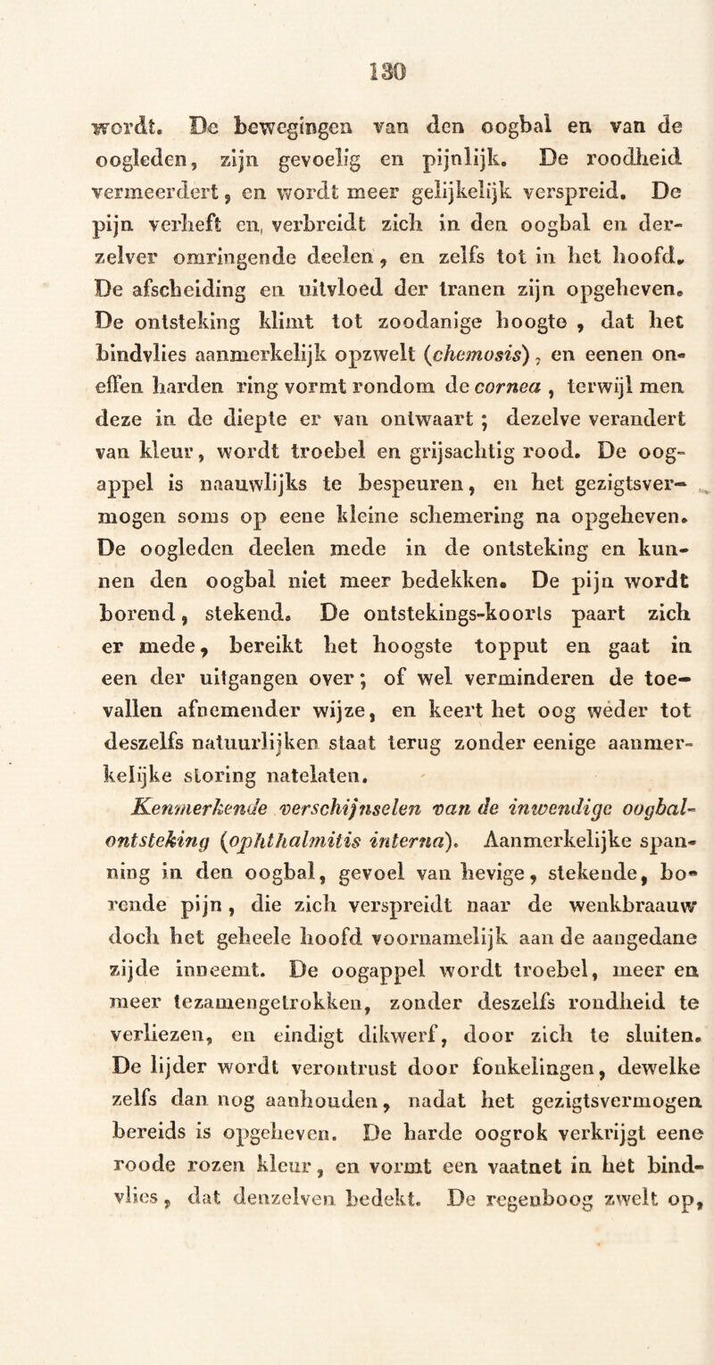 wordt, De bewegmgeu van den oogbal en van de oogleden, zijn gevoelig en pijnlijk. De roodheid vermeerdert, en wordt meer gelijkelijk verspreid. De pijn verheft en, verbreidt zich in den oogbal en der- zelver omringende deelen, en zelfs tot in het hoofd.. De afscheiding en iiilvloed der tranen zijn opgeheven. De ontsteking klimt tot zoodanige hoogte , dat het blndvlies aanmerkelijk opzwelt {chemosis), en eenen on¬ effen harden ring vormt rondom de cornea , terwijl men deze in de diepte er van ontwaart ; dezelve verandert van kleur, wordt troebel en grijsachtig rood. De oog¬ appel is naauwlijks te bespeuren, en het gezigtsver- mogen soms op eene kleine schemering na opgeheven. De oogleden deelen mede in de ontsteking en kun¬ nen den oogbal niet meer bedekken. De pijn wordt horend, stekend, De ontstekings-koorls paart zich er mede, bereikt het hoogste toppiit en gaat in een der uitgangen over; of wel verminderen de toe¬ vallen afnemender wijze, en keert het oog wéder tot deszelfs natuurlijken staat terug zonder eenige aanmer¬ kelijke storing iiatelateii. Kem/ierkende 'verschijnselen van de inwendige oogbaU ontsteking {ophthalniitis interna). Aanmerkelijke span¬ ning in den oogbal, gevoel van hevige, stekende, bo* rende pijn, die zich verspreidt naar de wenkbraauw doch het geheele hoofd voornamelijk aan de aangedane zijde inneemt. De oogappel wordt troebel, meer en meer tezamengelrokkeii, zonder deszelfs rondheid te verliezen, en eindigt dikwerf, door zich te sluiten. De lijder wordt verontrust door fonkelingen, dewelke zelfs dan nog aanhouden, nadat het gezigtsvermogen bereids is opgelieven. De harde oogrok verkrijgt eene roode rozen kleur, en vormt een vaatnet in het bind- vlies, dat denzelven bedekt. De regenboog zwelt op.