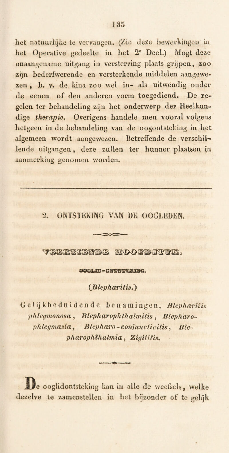 het natuuiiijke te vervangen, (Zie dezo bewevkitigea ia het Operative gedeelte ia het 2* Deel.) Mogt deze onaangename uitgang iii versterving plaats grijpen, zoo zijn bederfwerende en versterkende middelen aangewe¬ zen , b, V. de kina zoo wel in- als uitwendig onder de eeiien of den anderen vorm toegediend. De re¬ gelen ter behandeling zijn het onderwerp der Heelkun¬ dige therapie. Overigens handele men vooral volgens hetgeen in de behandeling van de oogontsteking in het algemeen wordt aangewezen. Betreffende de verschil** lende uitgangen, deze zullen ter hunner plaatsen in aanmerking genomen worden. •i. ONTSTEKING VAN DE OOGLEDEN. {Blepharitis,) Gelijkbeduidende benamingen, Blepharilh pfilegmonosaBlepharophthalmitis ^ Blepharo- phlegmasia^ Blepharo-conhmctivitis ^ Ble- pharopht/ialmia, ZigitUis. De ooglidontsteking kan in alle de weefsels, welke dezelve te zamenstcllen in het bijzonder of te gelijk