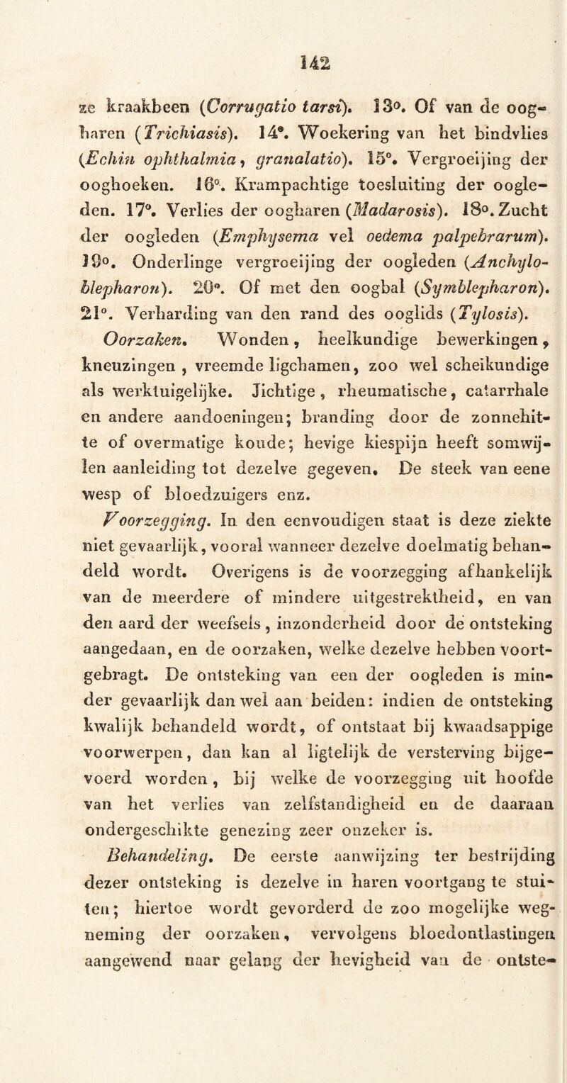 ze kraakbeen {Corrugatio iarsi)» l3o. Of van de oog- liaren [Trichiasis), 14*. Woekering van bet bindvlies {Echin ophthahnia^ granalatio), 15°* Vergroeijing der oogboekeii. 16°. Krampachtige toesluiting der oogle¬ den. 17*. Verlies der oogharen 18». Zucht der oogleden {Emphysema vel oedema palpebrarum)» 16o. Onderlinge vergroeijing der oogleden {Anchylo^ blepharon). 20®. Of met den oogbal {Symblepharon), 21*. Verharding van den rand des ooglids {Tylosis). Oorzaken^ Wonden, heelkundige bewerkingen, kneuzingen, vreemde ligchamen, zoo wel scheikundige als werktuigelijke. Jichtige , rheumatische, catarrhale en andere aandoeningen; branding door de zonnehit¬ te of overmatige koude; hevige kiespijn heeft somwij¬ len aanleiding tot dezelve gegeven. De steek van eene wesp of bloedzuigers enz. V oor zeg ging. la den eenvoudigen staat is deze ziekte niet gevaarlijk, vooral wanneer dezelve doelmatig behan¬ deld wordt. Overigens is de voorzegging afhankelijk van de meerdere of mindere uitgestrektheid, en van den aard der weefsels , inzonderheid door de ontsteking aangedaan, en de oorzaken, welke dezelve hebben voort- gebragt. De Ontsteking van een der oogleden is min¬ der gevaarlijk dan wel aan beiden: indien de ontsteking kwalijk behandeld wordt, of ontstaat bij kwaadsappige voorwerpen, dan kan al ligtelijk de versterving bijge¬ voerd worden , bij welke de voorzegging uit hoofde van het verlies van zelfstandigheid en de daaraan ondergeschikte genezing zeer onzeker is. Behandeling, De eerste aanwijzing ter bestrijding dezer ontsteking is dezelve in haren voortgang te stui¬ ten; hiertoe wordt gevorderd de zoo mogelijke weg¬ neming der oorzaken, vervolgens bloedontlastingen aangewend naar gelang der hevigheid van de onlste-