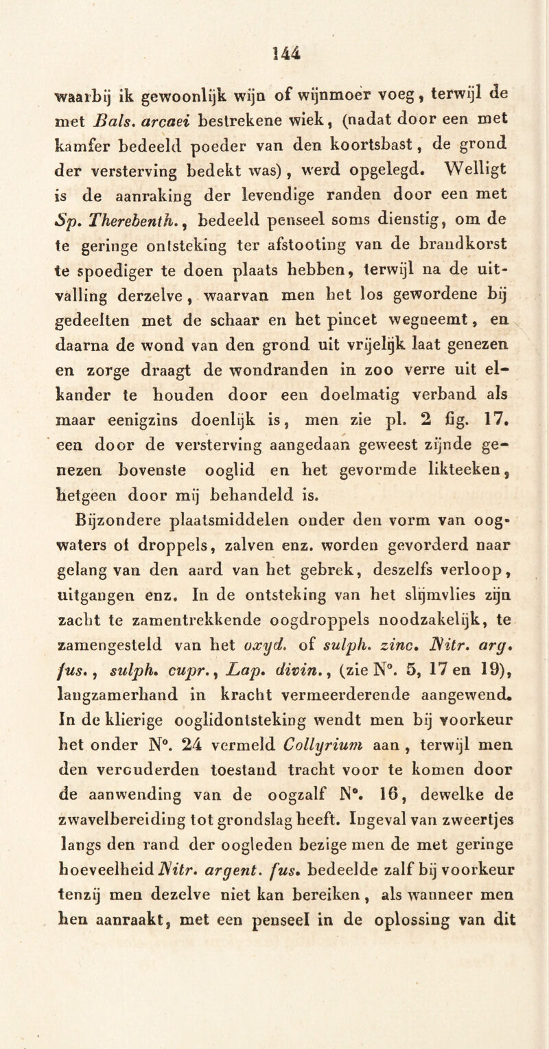 \u waarbij ik gewoonlijk wijn of wijnmoer voeg, terwijl de met Bals, arcaei beslrekene wiek, (nadat door een met kamfer bedeeld poeder van den koortsbast, de grond der versterving bedekt was) , werd opgelegd. Welligt is de aanraking der levendige randen door een met Sp. Therebenth,, bedeeld penseel soms dienstig, om de te geringe ontsteking ter afstooting van de braudkorst te spoediger te doen plaats hebben, terwijl na de uit¬ valling derzelve, waarvan men bet los gewordene bij gedeelten met de schaar en bet pincet wegneemt, en daarna de wond van den grond uit vrijelgk laat genezen en zorge draagt de wondranden in zoo verre uit el¬ kander te houden door een doelmatig verband als maar eenigzins doenlijk is, men zie pl. 2 fig. 17, een door de versterving aangedaan geweest zijnde ge¬ nezen bovenste ooglid en het gevormde likteeken, hetgeen door mij behandeld is. Bijzondere plaatsmiddelen onder den vorm van oog¬ waters ot droppels, zalven enz. worden gevorderd naar gelang van den aard van het gebrek, deszelfs verloop, uitgangen enz. In de ontsteking van het slijmvlies zijn zacht te zamentrekkende oogdroppels noodzakelijk, te zamengesteld van het oxyd. of sulph. zinc, JSitr, arg* jus, ^ sulph* cupr,^ Lap* divin, y (zie N®. 5, 17 en 19), langzamerhand in kracht vermeerderende aangewend, In de klierige ooglidontsteking wendt men bij voorkeur het onder N®. 24 vermeld Collyrium aan , terwijl men den verouderden toestand tracht voor te komen door de aanwending van de oogzalf IN®. 16, dewelke de zwavelbereiding tot grondslag heeft. Ingeval van zweertjes langs den rand der oogleden bezige men de met geringe hoeveelheid iVïïr. argent, fus* bedeelde zalf bij voorkeur tenzij men dezelve niet kan bereiken, als wanneer men hen aanraakt, met een penseel in de oplossing van dit