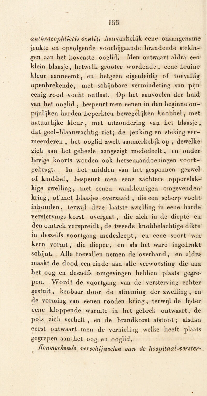 anthracophlictk ocnli), Aanvankeiiik eene onaangename jeukle en opvolgende voorbijgaande brandende stekin-- gen aan het bovenste ooglid. Men ontwaart aldra een klein blaasje, hetwelk grooter wordende, eene bruine kleur aanrieemt, en hetgeen eigenleidig of toevallig openbrekende, met schijnbare vermindering van pijn eenig rood vocht ontlast. Op het aanvoelen der huid van het ooglid , bespeurt men eenen in den beginne on- pijnlijken harden beperkten bewegelijken knobbel, met natuurlijke kleur, met uitzondering van het blaasje, dat geel-blaauwachtig ziet; de jeuklng en steking ver¬ meerderen , het ooglid zwelt aanmerkelijk op , dewelke zich aan het geheele aangezigt mededeelt, en onder hevige koorts worden ook hersenaaiidoeningen voort- gebragt. In het midden van het gespannen gezwel of knobbel, bespeurt men eene zachtere oppervlak¬ kige zwelling, met eenen wankleurigen omgeveiiden kring, of met blaasjes overzaaid , die een scherp vocht inbonden, terwijl deze laatste zwelling in eene harde verstervings korst overgaat , die zich in de diepte en den omtrek verspreidt, de tweede knobbelachtige dikte in deszelfs voortgang medesleept, en eene soort van kern vormt, die dieper, en als het ware ingedrukt schijnt. Alle toevallen nemen de overhand, en aldra maakt de dood een einde aan alle verwoesting die aan het oog en deszelfs omgevingen hebben plaats gegre¬ pen. Wordt de vo.ortgang van de versterving echter gestuit, kenbaar door de afneming der zwelling, en de vorming van eenen rooden kring, terwijl de lijder eene kloppende warmte in het gebrek ontwaart, de pols zich verheft , en de brandhorst afstoot; alsdan eerst ontwaart men de vernieling welke heeft plaats gegrepen aan het oog en ooglid. Kenmerkende 'verschijnselen 'van de hospitaal-verster-^