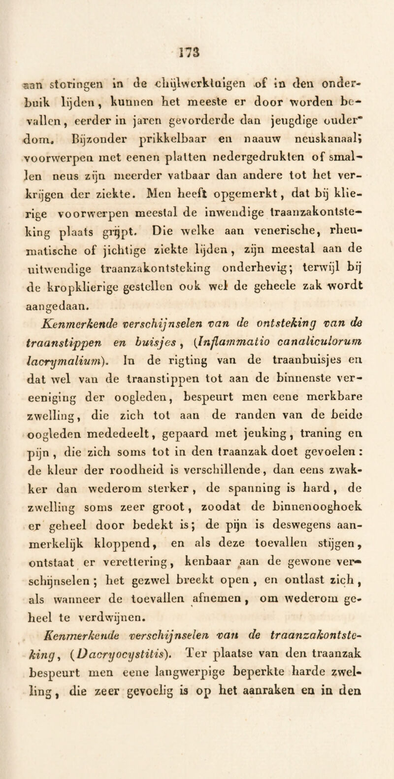 san storingen in Je oliiilwcrklaigen of in Jen onder¬ buik lijden , kunnen bet meeste er door worden be¬ vallen, eerder in jaren gevorderde dan jeugdige ouder* dom. Bijzonder prikkelbaar en naauw neuskanaal; voorwerpen met eenen platten nedergedrukten of smal- len neus zijn meerder vatbaar dan andere tot het ver¬ krijgen der ziekte. Men heeft opgemerkt, dal bij klie- rige voorwerpen meestal de inwendige traanzakontste- king plaats grgpt. Die welke aan venerische, rheu- matische of jichtige ziekte lijden, zijn meestal aan de uitwendige traanzakontsteking onderhevig; terwijl brj de kropklierige gestellen ook wei de geheele zak wordt aangedaan. Kenmerkende verschijnselen van de ontsteking van de traanstippen en buisjes, (Infiammatio canaliculorum lacrymaliu77i), In de rigting van de traanbuisjes en dat wel van de traanstlppen tot aan de binnenste ver- eeniging der oogleden, bespeurt men eene merkbare zwelling, die zich tol aan de randen van de beide oogleden mededeelt, gepaard met jeuking, traning en pijn , die zich soms tot in den traanzak doet gevoelen : de kleur der roodheid is verschillende, dan eens zwak¬ ker dan wederom sterker , de spanning is hard, de zwelling soms zeer groot, zoodat de binnenooghoek er geheel door bedekt is; de pijn is deswegens aan¬ merkelijk kloppend, en als deze toevallen stijgen, ontstaat er veretlering, kenbaar aan de gewone vei'^ schgnselen ; het gezwel breekt open , en ontlast zich , als wanneer de toevallen afnemen , om wederom ge¬ heel te verdwijnen. Kenmerkende verschijnselen van de traanzakontstc^ king^ {Dacryoeystitis). Ter plaatse van den traanzak bespeurt men eene langwerpige beperkte harde zwel¬ ling, die zeer gevoelig is op het aanraken en in den