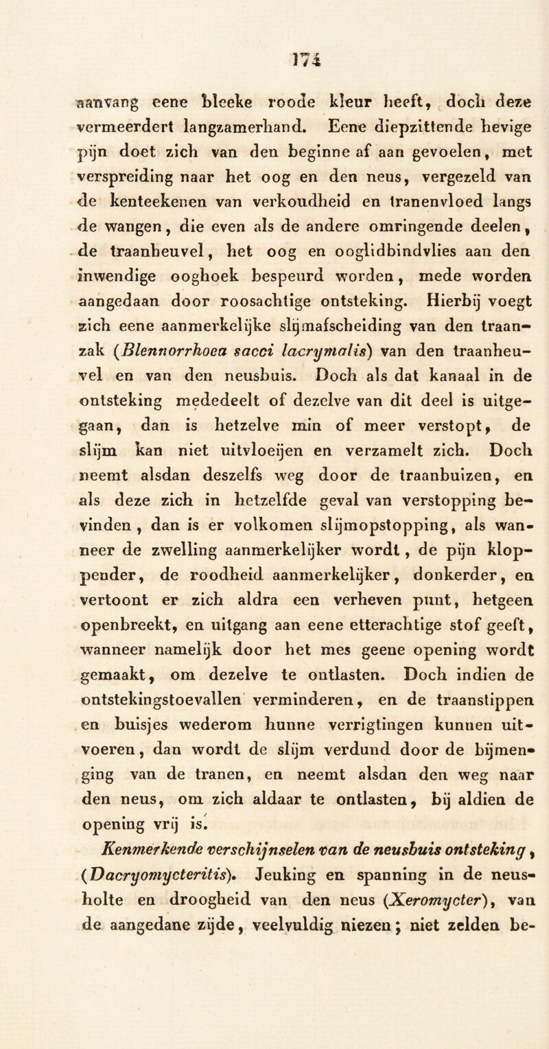 eene Llceke roode kleur heeft, docli deze vermeerdert langzamerhand. Eene diepzittende hevige pijn doet zich van den beginne af aan gevoelen, met verspreiding naar het oog en den neus, vergezeld van de kenteekenen van verkoudheid en tranenvloed langs de wangen, die even als de andere omringende deelen, de traanheuvel, het oog en ooglidbindvlies aan den inwendige ooghoek bespeurd worden, mede worden aangedaan door roosachtige ontsteking. Hierbij voegt zich eene aanmerkelijke sl^mafscheiding van den traan¬ zak (Blennorrhoea sacci lacrymalis) van den traanheu¬ vel en van den neusbuis. Doch als dat kanaal in de ontsteking mededeelt of dezelve van dit deel is uitge¬ gaan, dan is hetzelve min of meer verstopt, de slijm kan niet uitvloeijen en verzamelt zich. Doch neemt alsdan deszelfs weg door de traanbuizen, en als deze zich in hetzelfde geval van verstopping be¬ vinden, dan is er volkomen slijmopstopping, als wan¬ neer de zwelling aanmerkelijker wordt, de pijn klop- pender, de roodheid aanmerkelijker, donkerder, en vertoont er zich aldra een verheven punt, hetgeen openbreekt, en uitgang aan eene etterachtige stof geeft, wanneer namelijk door het mes geene opening wordt gemaakt, om dezelve te ontlasten. Doch indien de ontstekingstoevallen verminderen, en de traanstippen en buisjes wederom hunne verrigtingen kunnen uit- voeren, dan wordt de slijm verdund door de bijmen» ging van de tranen, en neemt alsdan den weg naar den neus, om zich aldaar te ontlasten, bij aldien de opening vrij is. Kenmerkende verschijnselen van de neusbuis ontsteking, {Dacryomycteritis), Jeuking en spanning in de neus¬ holte en droogheid van den neus {Xeromycter) ^ van de aangedane zijde, veelvuldig niezen; niet zelden be-