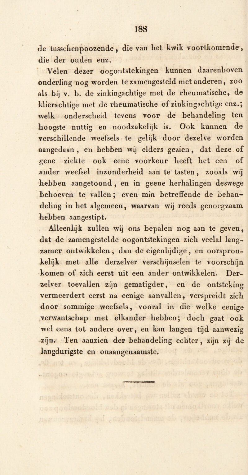 de tiissclienpoozende, die van liet kwik voortkomende y die der ouden enz. Velen dezer oogontstekingen kunnen daarenboven onderling nog worden te zamengesteld met anderen, zoo als bij V. b. de zinkingachtige met de rheumaliscbe, de klierachtige met de rheumalische of zinkingachtige enz.; welk onderscheid tevens voor de behandeling ten hoogste nuttig en noodzakelijk is. Ook kunnen de verschillende weefsels te gelijk door dezelve worden aangedaan, en hebben wij elders gezien, dat deze of gene ziekte ook eene voorkeur heeft het een of ander weefsel inzonderheid aan te tasten, zooals wij hebben aangetoond , en in geene herhalingen deswege behoeven te vallen; even min betreffende de behan¬ deling in het algemeen, waarvan wij reeds genoegzaam hebben aangestipt. Alleenlijk zullen wij ons bepalen nog aan te geven, dat de zamengestelde oogontstekingen zich veelal lang¬ zamer ontwikkelen, dan de eigenlijdige , en oorspron¬ kelijk met alle derzelver verschijnselen te voorschijn komen of zich eerst uit een ander ontwikkelen. Der¬ zelver toevallen zijn gematigder, en de ontsteking vermeerdert eerst na eenige aanvallen, verspreidt zich door sommige weefsels, vooral in die welke eenige verwantschap met elkander hebben; doch gaat ook wel eens tot andere over, en kan langen tijd aanwezig zijn. Ten aauzien der behandeling echter, zijn zij de langdurigste en onaangenaamste.