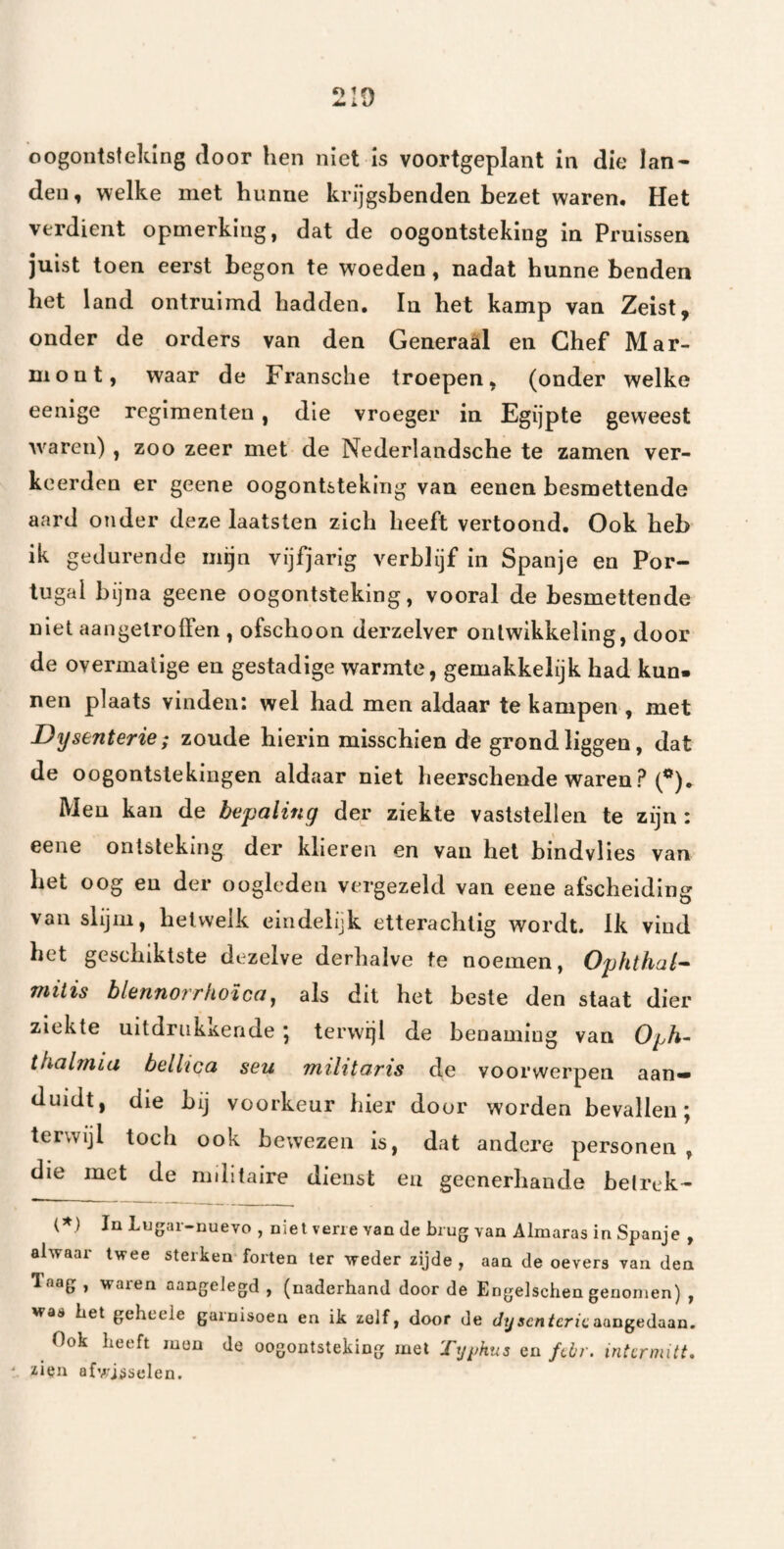 oogontsteking door hen niet is voortgeplant in die lan¬ den, welke met hunne krijgsbenden bezet waren. Het verdient opmerking, dat de oogontsteking in Pruissen juist toen eerst begon te woeden, nadat hunne benden het land ontruimd hadden. In het kamp van Zeist, onder de orders van den Generaal en Chef Mar- mont, waar de Fransche troepen, (onder welke eenige regimenten, die vroeger in Egijpte geweest waren) , zoo zeer met de Nederlandsche te zamen ver¬ keerden er geene oogontsteking van eenen besmettende aard onder deze laatsten zich heeft vertoond. Ook heb ik gedurende mijn vijfjarig verblijf in Spanje en Por¬ tugal bijna geene oogontsteking, vooral de besmettende niet aangelroffen , ofschoon derzelver ontwikkeling, door de overmatige en gestadige warmte, gemakkelijk had kun¬ nen plaats vinden: wel had men aldaar te kampen , met Dysenterie; zoude hierin misschien de grond liggen, dat de oogontstekingen aldaar niet heerschende waren? (*), Men kan de bepaling der ziekte vaststellen te zijn: eene ontsteking der klieren en van hel bindvlies van het oog en der oogleden vergezeld van eene afscheiding van slijm, hetwelk eindelijk etterachtig wordt. Ik vind het geschiktste dezelve derhalve te noemen, Ophthal^ miiis blennorrhoica, als dit het beste den staat dier ziekte uitdrukkende; terwijl de benaming van Oph- tkalmlu bellica seu militaris de voorwerpen aan¬ duidt, die bij voorkeur hier door worden bevallen; terwijl toch ook bewezen is, dat andere personen , die met de militaire dienst en geenerhaude betrek- (*) InLugar-nuevo , niet verre van de brug van Almaras in Spanje , alwaar twee sterken forten ter weder zijde , aan de oevers van den Taag , waren aangelegd , (naderhand door de Engelschen genomen) , was bet geheele garnisoeu en ik zelf, door de Jy scnteric aangedaan. Ook beeft men de oogontsteking met Ty^Ms en febr. intcrmitt. ‘ zien afv;jsselen.