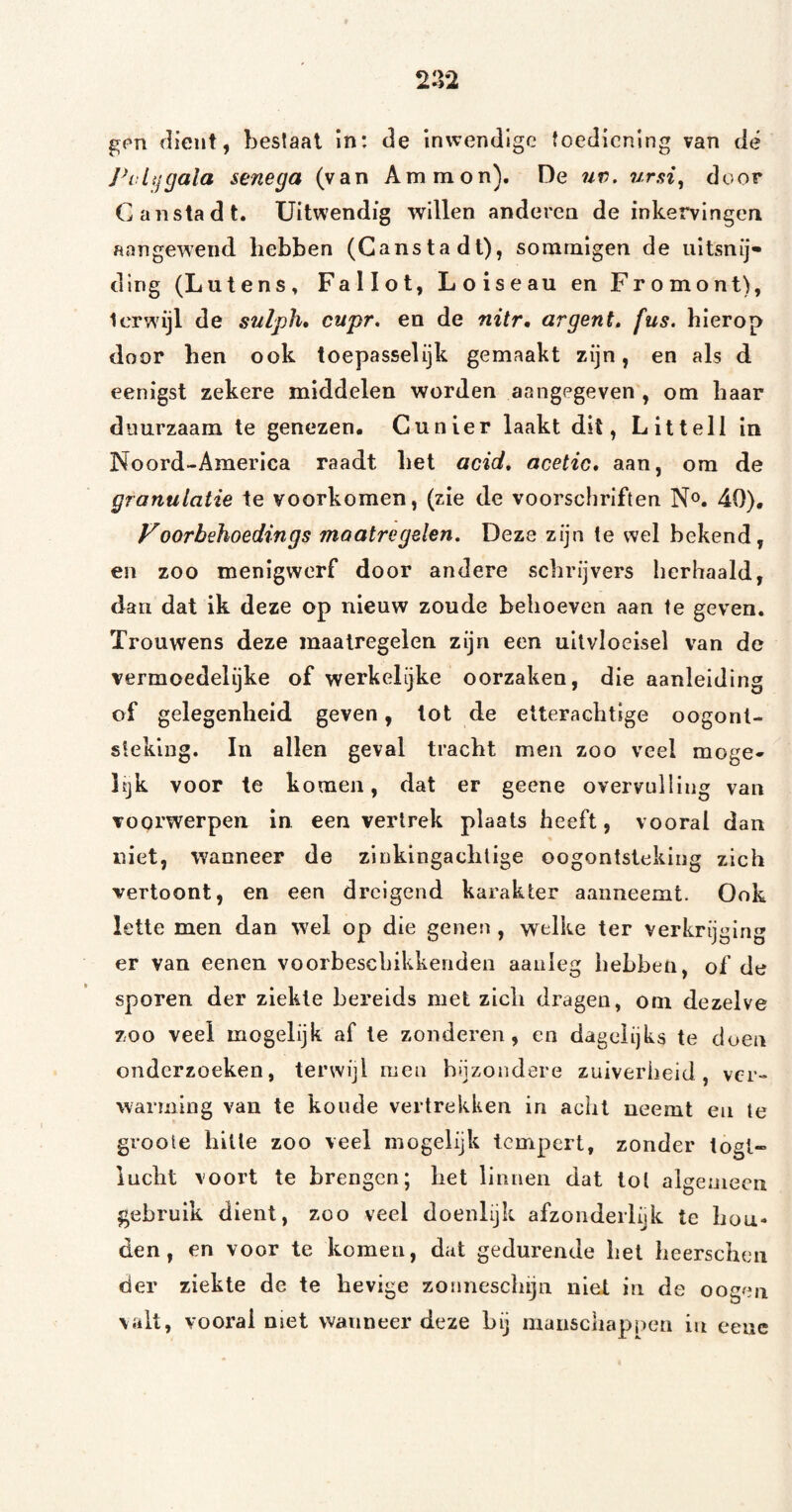 2-12 gf'n dient, bestaal in: de inwendige toediening van de vlij gala senega (van Ammon). De uv. ursi^ door Ganstadt. Uitwendig willen anderen de inkervingen aangewend hebben (Ganstadt), sommigen de uitsnij¬ ding (Lutens, Fallot, Loiseau en Fromont), Icrwijl de sulph* cupr, en de nitr, ar gen t, fus. hierop door hen ook toepasselijk gemaakt zijn, en als d. eenigst zekere middelen worden aangegeven , om haar duurzaam te genezen. Cu nier laakt dit, Littell in Noord-America raadt het acid, acetic, aan, om de granulatie te voorkomen, (zie de voorschriften N^. 40), Voorbehoedings maatregelen. Deze zijn te wel bekend, en zoo menigwerf door andere schrijvers herhaald, dan dat ik deze op nieuw zoude behoeven aan te geven. Trouwens deze maatregelen zijn een uitvloeisel van de vermoedelijke of werkelijke oorzaken, die aanleiding of gelegenheid geven, tot de etterachtige oogont¬ steking. In allen geval tracht men zoo veel moge» Itjk voor te komen, dat er geene overvulling van voorwerpen in een vertrek plaats heeft, vooral dan niet, wanneer de zinkingachlige oogontsteking zich vertoont, en een dreigend karakter aanneemt. Ook lette men dan wel op die genen, welke ter verkrijging er van eenen voorbescLikkenden aanleg hebben, of de sporen der ziekte bereids met zich dragen, om dezelve zoo veel mogelijk af te zonderen, en dagelijks te doen onderzoeken, terwijl men bijzondere zuiverheid, ver¬ warming van te koude vertrekken in acht neemt en te groole hitte zoo veel mogelijk tempert, zonder togl- lucht voort te brengen; het linnen dat lol aigeniecii gebruik dient, zoo veel doenlijk afzonderlijk te hou¬ den, en voor te komen, dat gedurende het heerscheii der ziekte de te hevige zonneschijn niet in de oogen valt, vooï'al nset wanneer deze hij manschappen in eenc