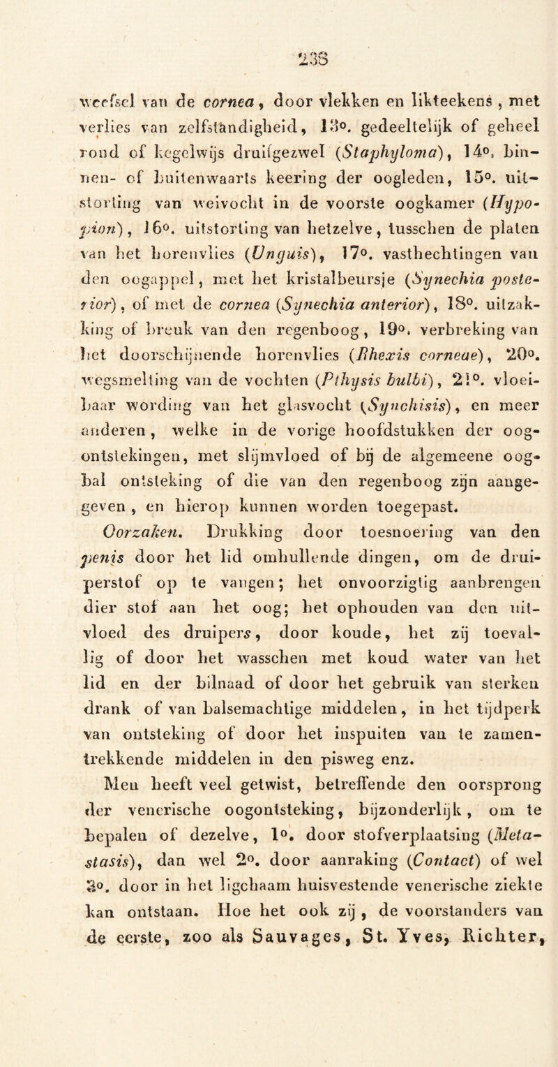 weefsel van de cornm ^ door vlekken en likteekens , met verlies van zelfslkndiglieid, Klo. gedeeltelijk of geheel rood of kcgelwijs druifgezwel (Staphyloma), 14o, bin¬ nen- of buitenwaarls keering der oogleden, 15°. uil- slöiiing van weivoclit in de voorste oogkamer (Ilypo^ pion), J6ö. uitstorting van hetzelve, lusschen de platen van l'.et borenviies (Unguis), 17^. vasthechlingen van den oogappel, met bet kristalbeursje (Synechia posto^ f ior), of met de cornea {Synechia anierior), 18®. uitzak¬ king of breuk van den regenboog, 19®. verbreking van liet doorschijnende borenviies {Bhexis corneae), 20o. wegsmelting van de vochten {Pihysis bulbi), 21®. vloei- Ijaar wording van het glasvocbt {Synchisis) y en meer anderen , welke in de vorige boofdstukken der oog¬ ontstekingen, met slijmvloed of bij de algemeene oog¬ bal ontsteking of die van den regenboog zijn aange¬ geven , en hierop kunnen w'orden toegepast. Oorzaken, Drukking door toesnoeiiug van den penis door bet lid omliulleride dingen, om de drui- perstof op te vangen; bet onvoorziglig aanbrengen dier stof aan bet oog; bet ophouden van den nit- vloed des druipers, door koude, het zij toeval¬ lig of door bet wasseben met koud water van het lid en der bilnaad of door bet gebruik van sterken drank of van balsemaclitige middelen, in bet tijdperk van ontsteking of door bet inspuiten van te zamen- trekkende middelen in den pisweg enz. Men beeft veel getwist, betreffende den oorsprong der venerische oogontsteking, bijzonderlijk, oni te bepalen of dezelve, 1®. door stofverplaatsing (dief«- Masis), dan wel 2®. door aanraking (Contact) of wel ïio. door in bet llgcbaam huisvestende venerische ziekte kan ontstaan, Hoe het ook zij , de voorstanders van de eerste, zoo als Sauvages, St. Yves', Kichter,