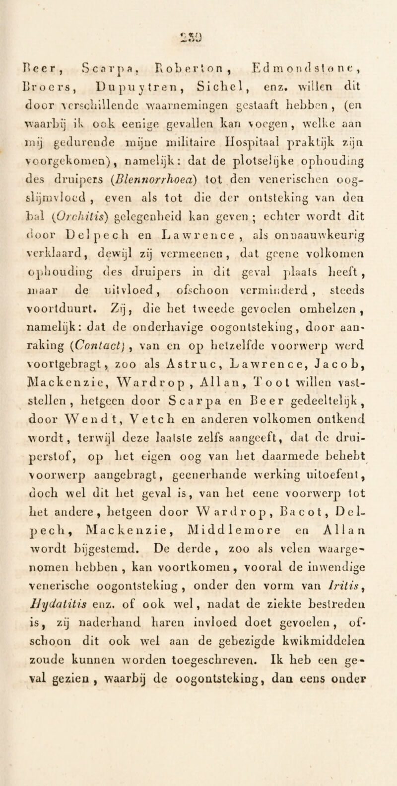 F* e c r , S c n V p a , R o b e r i o n , E d m o n d 31 o n t , broers, Dupuytren, Sicliel, enz, willen dit door •\crsclilllendc W'aarnemlngen gcslaaft liebbcn , (cii waarbij iU ook cenlge gevallen kan voegen, w'elke aan mij gedurende mijne militaire Hospitaal praktijk zijn voorgekomen), namelijk: dat de plotselijke oplioudmg des druipers {Blennorrhoea) tot den venerlsclien oog- slijmvloed , even als tot die der ontsteking van den bal {Orchilis) gelegenbeid kan geven ; eclitcr wordt dit (ioor D e 1 p e c li en L a w’ r e n c e , ais on iiaauwkeurig verklaard, dewijl zij vermeenen, dat geene volkomen oj)l]oudiug des druipers in dit geval jdaais lieeft , maar de uit vloed , ofseboon verminderd , steeds voortduurt. Zij, die bet tweede gevoelen ombelzen , namelijk: dat de onderbavige oogontsteking, door aan¬ raking {Contact} , van en op belzelfde voorwerp werd voortgebragt, zoo als Astriic, Lawrence, Jacob, Mackenzie, Wardrop, Allan, Toot willen vast¬ stellen, betgeen door Scarj^a en Beer gedeeltelijk, door Wendt, Veteb en anderen volkomen ontkend wordt, terwijl deze laatste zelfs aangeeft, dat de drui- perstof, op bet eigen oog van bet daarmede bebebt voorwerp aangebragt, geenerbande werking uitoefent, docb wel dit bet geval is, van bet eene voorwerp tot bet andere, betgeen door Wardrop, Bacot, D e 1- j^eeb, Mackenzie, Middlemore en Allan wordt bijgestemd. De derde, zoo als velen waarge¬ nomen bebben , kan voortkomen , vooral de inwendige venerisebe oogontsteking, onder den vorm van Iritis ^ IJyUatitis enz. of ook wel, nadat de ziekte bestreden is, zij naderband baren invloed doet gevoelen, of¬ schoon dit ook W'el aan de gebezigde kwikmiddelea zoude kunnen worden toegesebreven. Ik beb een ge¬ val gezien , waarbij de oogontsteking, dan cens onder