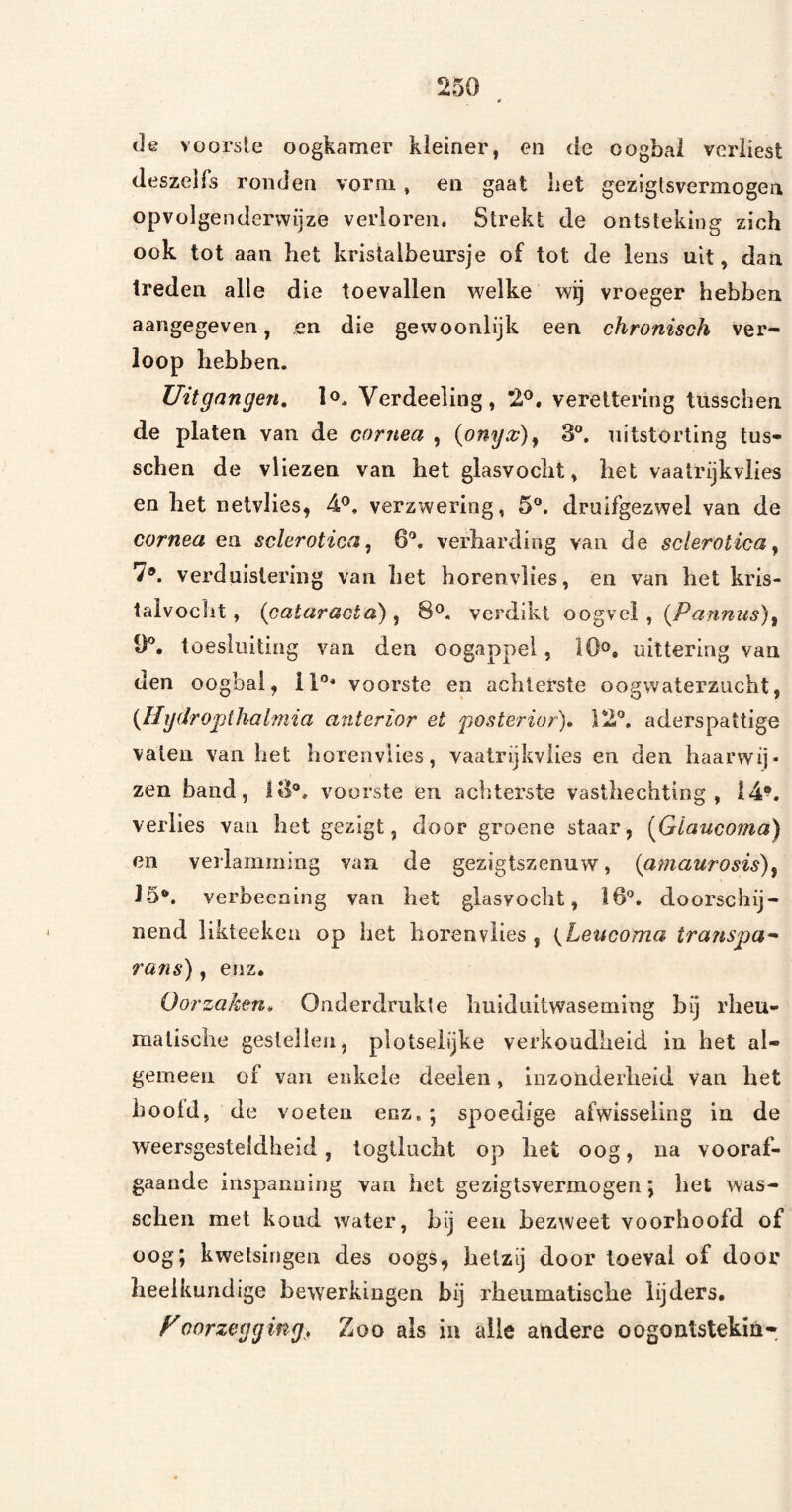 (Je voorste oogkamer kleiner, en (ie oogbal verliest (leszelfs ronden vorm, en gaat liet geziglsvermogen opvolgendervvijze verloren. Strekt de ontsteking zich ook tot aan het kristalbeursje of tot de lens uit, dan treden alle die toevallen welke wij vroeger hebben aangegeven, en die gewoonlijk een chronisch ver¬ loop hebben. Uitgangen, lo- Verdeeling, 2®. vereltering tusscben de platen van de cornea , {onyx)^ 3®. uitstorting tus- schen de vliezen van het glasvocht» het vaatrijkviies en het netvlies, 4^. verzwering, 5°. druifgezwel van de cornea en sclerotica ^ 6®. verharding van de sclerotica ^ 7®. verduistering van het horenvlies, en van het kris- taivoclit, (cataracta) ^ 8®, verdikt oogvei , (Parinus)^ 9®, toesluitiüg van den oogappel, 10», uittering van den oogbal, 11°* voorste en achterste oogwaterzucht, (HydrO'pihalmia anterior et posterior)» 12®. aderspattige vaten van het horenvlies, vaatrijkviies en den haarvvij- zen band, 13®. voorste en achterste vasthechting , 14^. verlies van liet gezigt, door groene staar, {^Giauco?na) en verlamming van de gezigtszenuw, (gmaurosis)y 15®. verbeening van het glasvocht, 16®, doorschij¬ nend likteekcn op het horenvlies, (Leucoma transpa^ rans), enz. Oorzaken, Onderdrukte huiduitwaseming bij rheu- matische gestellen, plotseiijke verkoudheid in het al¬ gemeen of van enkele deeien, inzonderheid van het boold, de voeten enz. *, spoedige afwisseling iu de weersgesteldheid, logiluclit op liet oog, na vooraf¬ gaande inspanning van het gezigtsvermogen; het was- schen met kond water, bij een bezweet voorhoofd of oog; kwetsingen des oogs, hetzij door toeval of door heelkundige bewerkingen bij rheiimatische lijders. Poorzegging. Zoo als in alle andere oogontstekin-