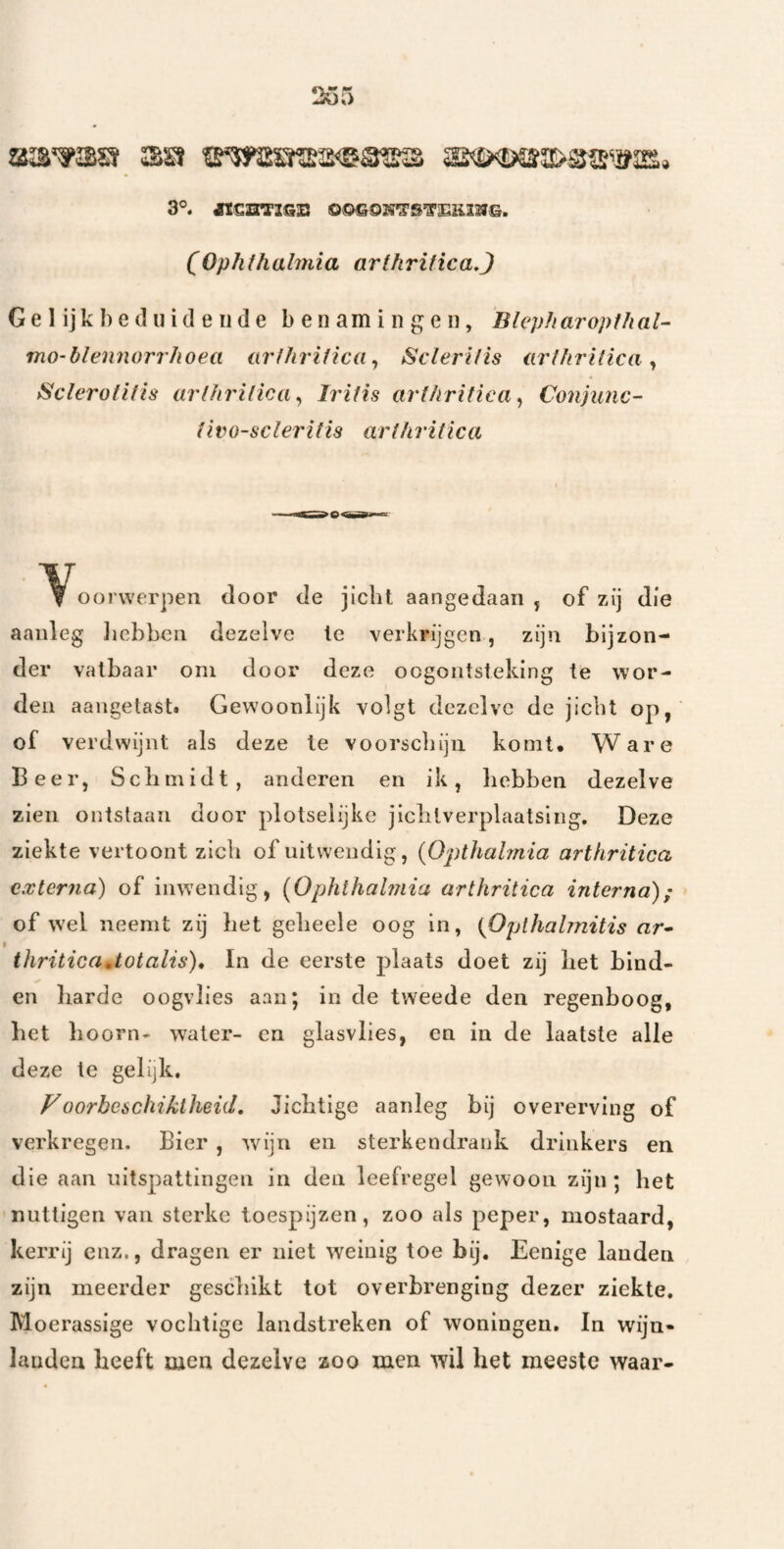 3°. «SHTIGS 0©G9H^S’3’EK12JG. (Ophthalmia arthrilica,) G e 1 ij k l) e d ui cl e II d e benamingen, BlepharopthaU mo-blennorrhoea arlhritica^ Scleri/is arllirilica ^ Scleroflf is urlhrilica ^ h'ifis arfhritiea ^ Conjunc- ilvo-scleritis arlhritica ^V^oorwerpen door de jicht aangedaan, of zij die aanleg Jicbben dezelve Ie verkrijgen, zijn bijzon¬ der vatbaar oni door deze oogontsteking te wor¬ den aangetast. Gewoonlijk volgt dezelve de jicht op, of verdwijnt als deze te voorschijn komt. Ware Beer, Schmidt, anderen en ik, hebben dezelve zien ontstaan door plotselijke jlclitverplaatsing. Deze ziekte vertoont zich of uitwendig, {Opthalmia arthritica c.xter7ia) of inwendig, {Ophlhalmia arthritica interna); of wel neemt zij het geheele oog in, {Oplhalmitis ar- thriticaUotalis), In de eerste plaats doet zij het bind¬ en liarde oogvlies aan; in de tweede den regenboog, bet lioorn- water- en glasvlies, en in de laatste alle deze te gelijk. Foorheschiklheid, Jichtige aanleg bij overerving of verkregen. Bier , wijn en sterkendrank drinkers en die aan uitspattingen in den leefregel gewoon zijn; het nuttigen van sterke toespijzen, zoo als peper, mostaard, kerrij enz., dragen er niet weinig toe bij. Eenige landen zijn meerder geschikt tot overbrenging dezer ziekte. Moerassige vochtige landstreken of woningen. In wijn» landen heeft men dezelve zoo men wil het meeste waar-