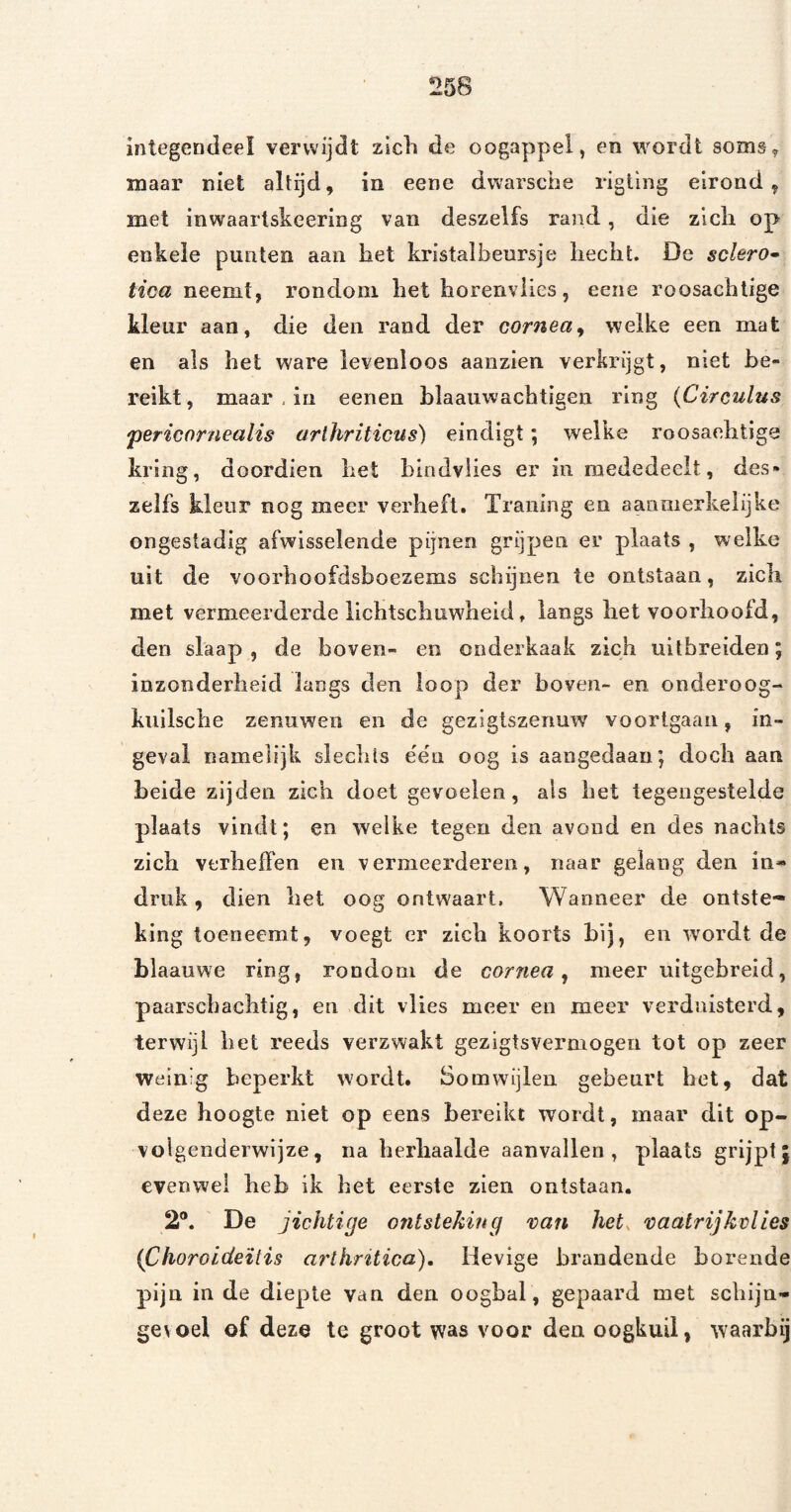 integendeel verwijdt zicli de oogappel, en wordt soms, maar niet altijd, in eene dwarsche rigiing eirond, met inwaartskeering van deszelfs rand, die zlcli op enkele punten aan hel kristalbenrsje hecht. De sclero» tica neemt, rondom het horenvlies, eene roosachtige kleur aan, die den rand der cornea^ welke een mat en als het ware levenloos aanzien verkrijgt, niet be¬ reikt, maar , in eenen blaauwachtigen ring {Circulus 'periaornealis arihriticus) eindigt; welke roosaehtige kring, doordien het hindvlies er in mededeelt, des» zelfs kleur nog meer verheft. Traning en aanmerkelijke ongestadig afwisselende pijnen grijpen er plaats , welke uit de voorhoofdsboezems schijnen te ontstaan, zich met vermeerderde lichtschuwheid, langs het voorhoofd, den slaap , de boven- en onderkaak zich uilbreiden; inzonderheid langs den loop der boven- en onderoog- kuilsche zenuwen en de gezigiszenuw voorigaan, in¬ geval namelijk slechts éën oog is aangedaan; doch aan heide zijden zich doet gevoelen, als het tegengestelde plaats vindt; en welke tegen den avond en des nachts zich verheffen en vermeerderen, naar gelang den in« druk, dien het oog ontwaart. Wanneer de ontste¬ king toeneemt, voegt er zich koorts hij, en wordt de blaauwe ring, rondom de cornea ^ meer uitgebreid, paarscbachtig, en dit vlies meer en meer verduisterd, terwijl het reeds verzwakt gezigtsvermogen tot op zeer weinig beperkt wordt. Somwijlen gebeurt het, dat deze hoogte niet op eens bereikt wordt, maar dit op- voigenderwijze, na herhaalde aanvallen, plaats grijpt; evenwel heb ik het eerste zien ontstaan. 2®. De jichtige ontsteking van het. vaatrijkvlies {Choroideitis arthritica). Hevige brandende horende pijn in de diepte van den oogbal , gepaard met schijn- gevoel of deze te groot was voor den oogkuil, waarbij