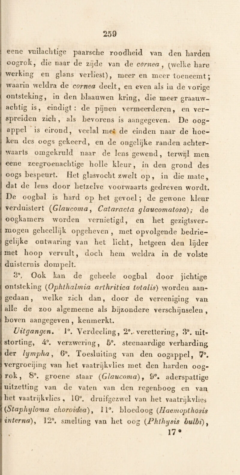 E cene vullaclitigc paarsclie roodlieid. van den Larden E oogrok, die naar de zijde van de cornea ^ (^welke hare i werking en glans verliest), meer en meer toeneemt 5 ? waarin weldra de cornea deelt, en even als in de vorige ( ontsteking, in den blaauwen kring, d.ie meer graauw- aclitig is, eindigt: de pijnen vermeerderen, en ver- [ spreiden zicli, als bevorens is aangegeven. De oog- 1 appel is eirond, veelal mei de einden naar de hoe- ; ken des oogs gekeerd, en de ongelijke randen acbter- i waarts omgekruld naar de lens gewend, terwgl men ► eene zeegroenacbtige bolle kleur, in den grond des I oogs bespeurt. Het glasvocbt zwelt op, in die mate, 1 dat de lens door lietzelve voorwaarts gedreven wordt, . De oogbal is hard op bet gevoel j de gewone kleur k verduistert (Glaucoma ^ Cataracta glaucomatosa); de ' oogkamers w'orden vernietigd, en liet geziglsver- i mogen gelieellijk opgeheven , met opvolgende bedrie- I gelijke ontwaring van bet licht, hetgeen den lijder 1 met boop vervult, doch hem weldra in de volste 1 duisternis dompelt. 3'^. Ook kan de gebeele oogbal door jichtige r ontsteking {Ophthalmia arthj'itica totaiis) worden aan- ï gedaan, welke zich dan, door de vereeniging van 1 alle de zoo algemeeue als bijzondere verschijnselen , ) boven aangegeven , kenmerkt. Uitgangen» 1°. Verdeeling, 2°.. verettering, 3°. uit- i; storting, 4'’. verzwering, 5°. steenaardige verharding I der lympha y 0®. Toesluiting van den oogappel, 7°. 3 vergroeijing van het vaalrijkvlies met den harden oog- ) rok, 8®. groene staar {Glauenma) ^ D®. aderspattige i uitzetting van de vaten van den regenboog en van. |het vaatrijkvlies , 10®. druifgezwel van bet vaatrijkvhes {{Staphyloma choroidea) ^ 11®. {Haemojnhosis vifiterna)j 12®. smelting van het oog {Fhthysis bulbi) y