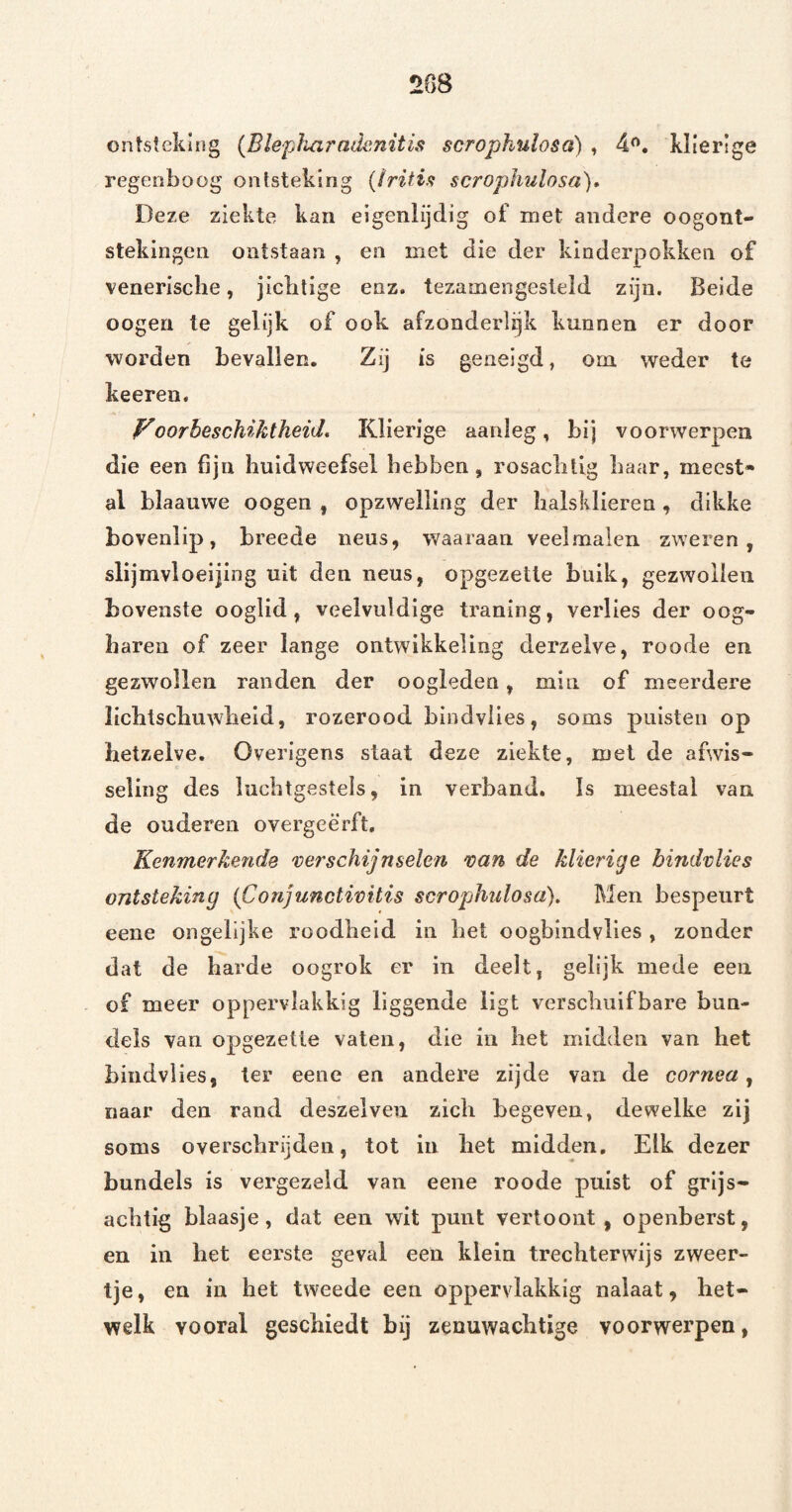 2G8 ontsteking {Blepliaradenitis scrophulosa) , 4<'. klierlge regenboog ontsteking {IritU scrophulosa)* Deze ziekte kan elgenlijdig of met andere oogont¬ stekingen ontstaan , en met die der kinderpokken of venerische, jichtige enz. tezamengesteld zijn. Beide oogen te gelijk of ook afzonderlijk kunnen er door worden bevallen. Zij is geneigd, om weder te keeren. oorbeschiktheid* Klierige aanleg, bij voorwerpen die een fijn huidweefsel hebben, rosachlig haar, meest» al blaauwe oogen , opzwelling der halsklieren, dikke bovenlip, breede neus, waaraan veelmalen zweren, slijmvloeijing uit den neus, opgezette buik, gezwollen bovenste ooglid, veelvuldige traning, verlies der oog¬ haren of zeer lange ontwikkeling derzeive, roode en gezwollen randen der oogleden, min of meerdere lichtschuwheid, rozerood bindvlles, soms puisten op hetzelve. Overigens staat deze ziekte, met de afwis¬ seling des luchtgestels, in verband. Is meestal van de ouderen overgeërft. Kenmerkende verschijnselen van de klierige bindvlies ontsteking (Conjunctivitis scrophulosa)* Men bespeurt eene ongelijke roodheid in het oogbindvlies, zonder dat de harde oogrok er in deelt, gelijk mede een of meer oppervlakkig liggende ligt verschuifbare bun¬ dels van opgezette vaten, die in het midden van het bindvlies, ter eene en andere zijde van de cornea, naar den rand deszelven zich begeven, dewelke zij soms oversclirijden, tot in het midden. Eik dezer bundels is vergezeld van eene roode puist of grijs- achtig blaasje, dat een wit punt vertoont, openberst, en in het eerste geval een klein trechterwijs zweer¬ tje , en in het tweede een oppervlakkig nalaat, het¬ welk vooral geschiedt bij zeuuwachtige voorwerpen,